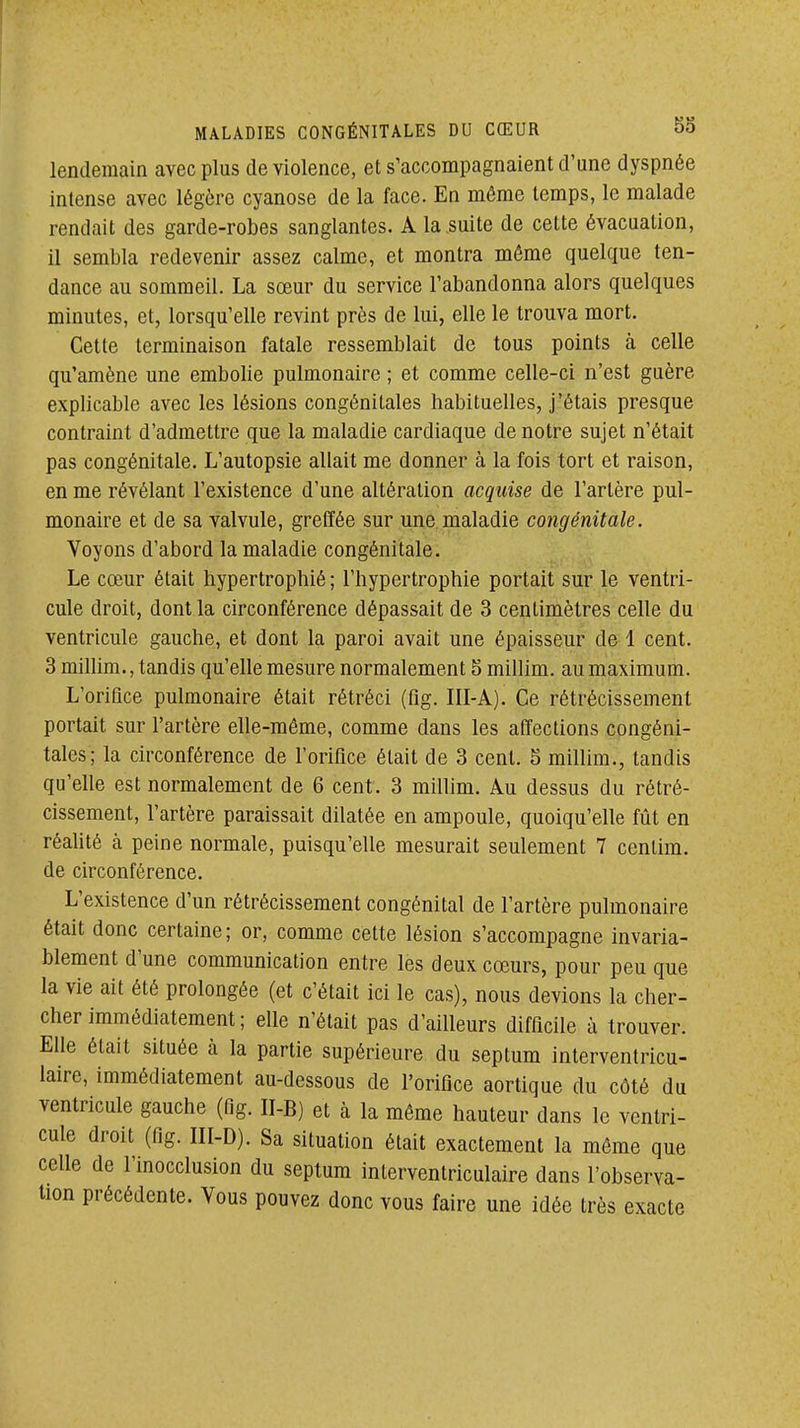 lendemain avec plus de violence, et s'accompagnaient d'une dyspnée intense avec légère cyanose de la face. En même temps, le malade rendait des garde-robes sanglantes. A la .suite de cette évacuation, il sembla redevenir assez calme, et montra même quelque ten- dance au sommeil. La sœur du service l'abandonna alors quelques minutes, et, lorsqu'elle revint près de lui, elle le trouva mort. Cette terminaison fatale ressemblait de tous points à celle qu'amène une embolie pulmonaire ; et comme celle-ci n'est guère explicable avec les lésions congénitales habituelles, j'étais presque contraint d'admettre que la maladie cardiaque de notre sujet n'était pas congénitale. L'autopsie allait me donner à la fois tort et raison, en me révélant l'existence d'une altération acquise de l'artère pul- monaire et de sa valvule, greffée sur une.maladie congénitale. Voyons d'abord la maladie congénitale. Le cœur était hypertrophié ; l'hypertrophie portait sur le ventri- cule droit, dont la circonférence dépassait de 3 centimètres celle du ventricule gauche, et dont la paroi avait une épaisseur de 1 cent. 3 mihim., tandis qu'elle mesure normalement 5 millim. au maximum. L'orifice pulmonaire était rétréci (fig. III-A). Ce rétrécissement portait sur l'artère elle-même, comme dans les affections congéni- tales; la circonférence de l'orifice était de 3 cent. 3 millim., tandis qu'elle est normalement de 6 cent. 3 millim. Au dessus du rétré- cissement, l'artère paraissait dilatée en ampoule, quoiqu'elle fût en réahté à peine normale, puisqu'elle mesurait seulement 7 cenlim. de circonférence. L'existence d'un rétrécissement congénital de l'artère pulmonaire était donc certaine; or, comme cette lésion s'accompagne invaria- blement d'une communication entre lès deux cœurs, pour peu que la vie ait été prolongée (et c'était ici le cas), nous devions la cher- cher immédiatement ; elle n'était pas d'ailleurs difficile à trouver. Elle était située à la partie supérieure du septum interventricu- laire, immédiatement au-dessous de l'orifice aortique du côté du ventricule gauche (fig. II-B) et à la même hauteur dans le ventri- cule droit (fig. III-D). Sa situation était exactement la môme que celle de l'inocclusion du septum inlerventriculaire dans l'observa- lion précédente. Vous pouvez donc vous faire une idée très exacte