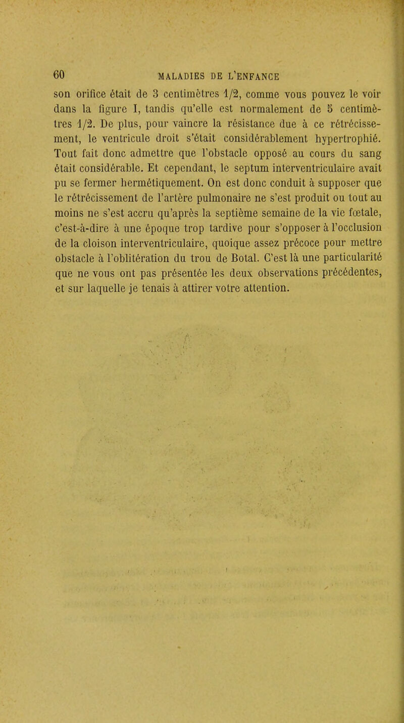 son orifice était de 3 centimètres 1/2, comme vous pouvez le voir dans la figure I, tandis qu'elle est normalement de 5 centimè- tres '1/2. De plus, pour vaincre la résistance due à ce rétrécisse- ment, le ventricule droit s'était considérablement hypertrophié. Tout fait donc admettre que l'obstacle opposé au cours du sang était considérable. Et cependant, le septum interventriculaire avait pu se fermer hermétiquement. On est donc conduit à supposer que le rétrécissement de l'artère pulmonaire ne s'est produit ou tout au moins ne s'est accru qu'après la septième semaine de la vie fœtale, c'est-à-dire à une époque trop tardive pour s'opposer à l'occlusion de la cloison interventriculaire, quoique assez précoce pour mettre obstacle à l'oblitération du trou de Botal. C'est là une particularité que ne vous ont pas présentée les deux observations précédentes, et sur laquelle je tenais à attirer votre attention.
