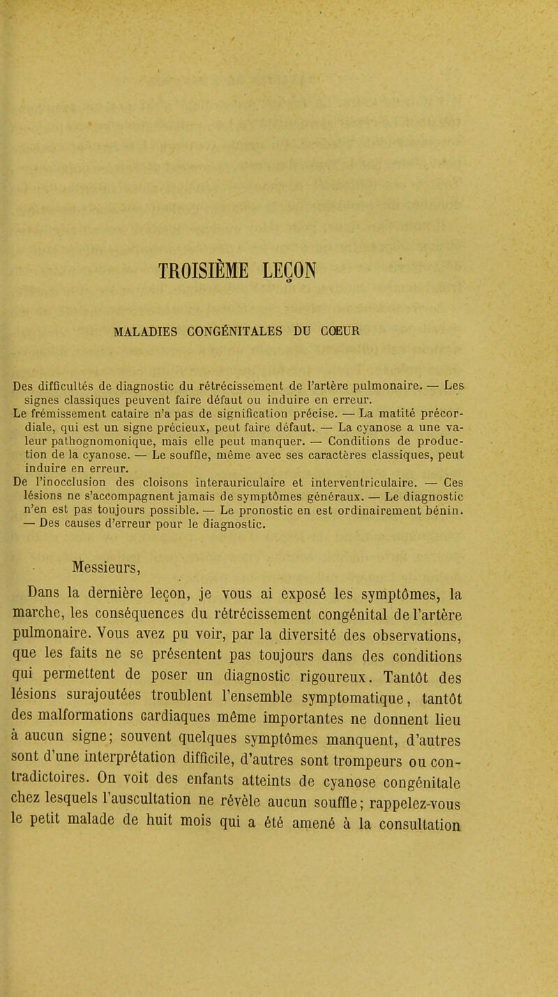 TROISIÈME LEÇON MALADIES CONGÉNITALES DU CŒUR Des difficultés de diagnostic du rétrécissement de l'artère pulmonaire. — Les signes classiques peuvent faire défaut ou induire en erreur. Le frémissement cataire n'a pas de signification précise. — La matité précor- diale, qui est un signe précieux, peut faire défaut..— La cyanose a une va- leur pathognomonique, mais elle peut manquer. — Conditions de produc- tion de la cyanose. — Le souffle, même avec ses caractères classiques, peut induire en erreur. De l'inocclusion des cloisons interauriculaire et interventriculaire. — Ces lésions ne s'accompagnent jamais de symptômes généraux. — Le diagnostic n'en est pas toujours possible. — Le pronostic en est ordinairement bénin. — Des causes d'erreur pour le diagnostic. Messieurs, Dans la dernière leçon, je vous ai exposé les symptômes, la marche, les conséquences du rétrécissement congénital de l'artère pulmonaire. Vous avez pu voir, par la diversité des observations, que les faits ne se présentent pas toujours dans des conditions qui permettent de poser un diagnostic rigoureux. Tantôt des lésions surajoutées troublent l'ensemble symptomatique, tantôt des malformations cardiaques même importantes ne donnent lieu à aucun signe ; souvent quelques symptômes manquent, d'autres sont d'une interprétation difficile, d'autres sont trompeurs ou con- tradictoires. On voit des enfants atteints de cyanose congénitale chez lesquels l'auscultation ne révèle aucun souffle; rappelez-vous le petit malade de huit mois qui a été amené à la consultation
