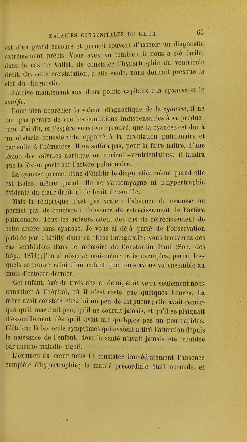 est d'un grand secours et permet souvent d'asseoir un diagnostic extrêmement précis. Vous avez vu combien il nous a été facile, dans le cas de Vallet, de constater l'hypertrophie du ventricule droit. Or, cette constatation, à elle seule, nous donnait presque la clef du diagnostic. J'arrive maintenant aux deux points capitaux : la cyanose et le souffte. Pour bien apprécier la valeur diagnostique de la cyanose, il ne faut pas perdre de vue les conditions indispensables à sa produc- tion. J'ai dit, et j'espère vous avoir prouvé, que la cyanose est due à un obstacle considérable apporté à la circulation pulmonaire et par suite à l'hématose. Il ne suffira pas, pour la faire naître, d'une lésion des valvules aortique ou auriculo-ventriculaires; il faudra que la lésion porte sur l'artère pulmonaire. La cyanose permet donc d'établir le diagnostic, même quand elle est isolée, même quand elle ne s'accompagne ni d'hypertrophie évidente du cœur droit, ni de bruit de souffle. Mais la réciproque n'est pas vraie : l'absence de cyanose ne permet pas de conclure à l'absence de rétrécissement de l'artère pulmonaire. Tous les auteurs citent des cas de rétrécissement de cette artère sans cyanose. Je vous ai déjà parlé de l'observation publiée par d'Heilly dans sa thèse inaugurale ; vous trouverez des cas semblables dans le mémoire de Constantin Paul (Soc. des hôp., 1871); j'en ai observé moi-même trois exemples, parmi les- quels se trouve celui d'un enfant que nous avons vu ensemble au mois d'octobre dernier. Cet enfant, âgé de trois ans et demi, était venu seulement nous consulter à l'hôpital, où il n'est resté que quelques heures. La mère avait constaté chez lui un peu de langueur; elle avait remar- qué qu'il marchait peu, qu'il ne courait jamais, et qu'il se plaignait d'essoufflement dès qu'il avait fait quelques pas un peu rapides. C'étaient là les seuls symptômes qui avaient attiré l'attention depuis la naissance de l'enfant, dont la santé n'avait jamais été troublée par aucune maladie aiguë. L'examen du cœur nous fit constater immédiatement l'absence complète d'hypertrophie; la matité précordialc était normale, et