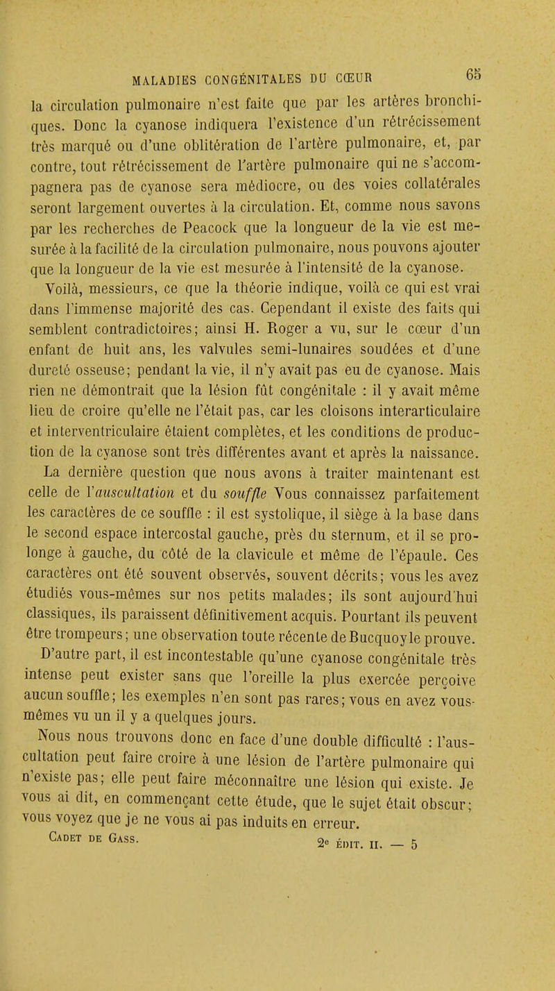 la circulation pulmonaire n'est faite que par les artères bronchi- ques. Donc la cyanose indiquera l'existence d'un rétrécissement très marqué ou d'une oblitération de l'artère pulmonaire, et, par contre, tout rétrécissement de l'artère pulmonaire qui ne s'accom- pagnera pas de cyanose sera médiocre, ou des voies collatérales seront largement ouvertes à la circulation. Et, comme nous savons par les recherches de Peacock que la longueur de la vie est me- surée à la facilité de la circulation pulmonaire, nous pouvons ajouter que la longueur de la vie est mesurée à l'intensité de la cyanose. Voilà, messieurs, ce que la théorie indique, voilà ce qui est vrai dans l'immense majorité des cas. Cependant il existe des faits qui semblent contradictoires; ainsi H. Roger a vu, sur le cœur d'un enfant de huit ans, les valvules semi-lunaires soudées et d'une dureté osseuse; pendant la vie, il n'y avait pas eu de cyanose. Mais rien ne démontrait que la lésion fût congénitale : il y avait même lieu de croire qu'elle ne l'était pas, car les cloisons interarticulaire et interventriculaire étaient complètes, et les conditions de produc- tion de la cyanose sont très différentes avant et après la naissance. La dernière question que nous avons à traiter maintenant est celle de Y auscultation et du souffle Vous connaissez parfaitement les caractères de ce souffle : il est systolique, il siège à la base dans le second espace intercostal gauche, près du sternum, et il se pro- longe à gauche, du côté de la clavicule et môme de l'épaule. Ces caractères ont été souvent observés, souvent décrits ; vous les avez étudiés vous-mêmes sur nos petits malades; ils sont aujourd'hui classiques, ils paraissent définitivement acquis. Pourtant ils peuvent être trompeurs ; une observation toute récente de Bucquoyle prouve. D'autre part, il est incontestable qu'une cyanose congénitale très intense peut exister sans que l'oreille la plus exercée perçoive aucun souffle; les exemples n'en sont pas rares; vous en avez vous- mêmes vu un il y a quelques jours. Nous nous trouvons donc en face d'une double difficulté : l'aus- cultation peut faire croire à une lésion de l'artère pulmonaire qui n'existe pas; elle peut faire méconnaître une lésion qui existe. Je vous ai dit, en commençant cette étude, que le sujet était obscur; vous voyez que je ne vous ai pas induits en erreur. Cadet de Gass. 2e édit. ii. - 5