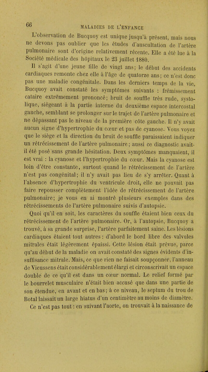 L'observaLion de Bucquoy est unique jusqu'à présent, mais nous ne devons pas oublier que les études d'auscultation de l'artère pulmonaire sont d'origine relativement récente. Elle a été lue à la Société médicale des hôpitaux le 23 juillet 1880. Il s'agit d'une jeune fille de vingt ans; le début des accidents cardiaques remonte chez elle à l'âge de quatorze ans; ce n'est donc pas une maladie congénitale. Dans les derniers temps de la vie, Bucquoy avait constaté les symptômes suivants : frémissement cataire extrêmement prononcé; bruit de souffle très rude, systo- lique, siégeant à la partie interne du deuxième espace intercostal gauche, semblant se prolonger sur le trajet de l'artère pulmonaire et ne dépassant pas le niveau de la première côte gauche. Il n'y avait aucun signe d'hypertrophie du cœur et pas de cyanose. Vous voyez que le siège et la direction du bruit de souffle paraissaient indiquer un rétrécissement de l'artère pulmonaire ; aussi ce diagnostic avait- il été posé sans grande hésitation. Deux symptômes manquaient, il est vrai : la cyanose et l'hypertrophie du cœur. Mais la cyanose est loin d'être constante, surtout quand le rétrécissement de l'artère n'est pas congénital; il n'y avait pas heu de s'y arrêter. Quant à l'absence d'hypertrophie du ventricule droit, elle ne pouvait pas faire repousser complètement l'idée de rétrécissement de l'artère pulmonaire; je vous en ai montré plusieurs exemples dans des rétrécissements de l'artère pulmonaire suivis d'autopsie. Quoi qu'il en soit, les caractères du souffle étaient bien ceux du rétrécissement de l'artère pulmonaire. Or, à l'autopsie, Bucquoy a trouvé, à sa grande surprise, l'artère parfaitement saine. Les lésions cardiaques étaient tout autres : d'abord le bord libre des valvules mitrales était légèrement épaissi. Cette lésion était prévue, parce qu'au début de la maladie on avait constaté des signes évidents d'in- suffisance mitrale. Mais, ce que rien ne faisait soupçonner, l'anneau de Vieussens était considérablement élargi et circonscrivait un espace double de ce qu'il est dans un cœur normal. Le rehef formé par le bourrelet musculaire n'était bien accusé que dans une partie de son étendue, en avant et en bas; à ce niveau, le septum du trou de Botal laissait un large hiatus d'un centimètre au moins de diamètre. Ce n'est pas tout : en suivant l'aorte, on trouvait à la naissance de