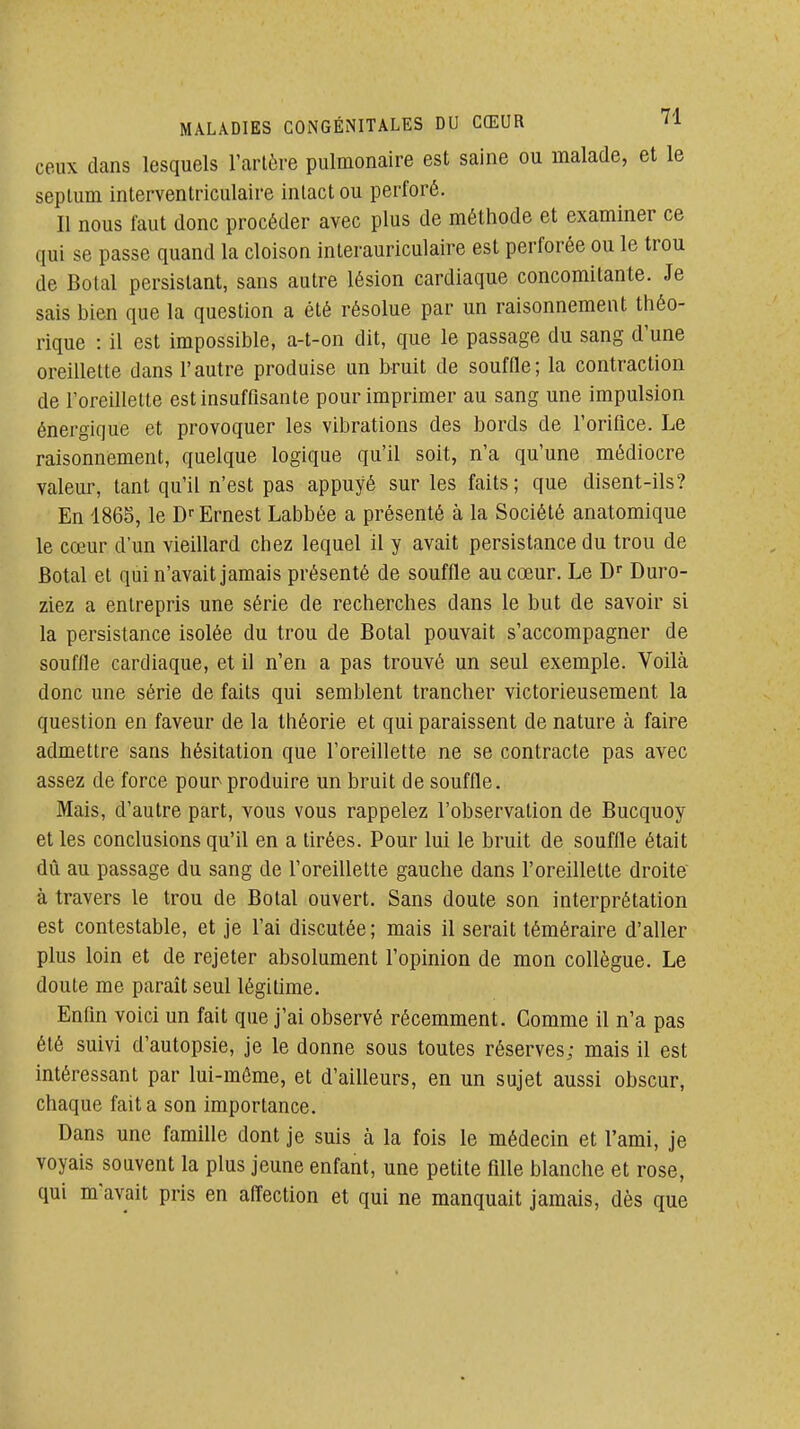 ceux dans lesquels Tarière pulmonaire est saine ou malade, et le seplum interventriculaire intact ou perforé. Il nous faut donc procéder avec plus de méthode et examiner ce qui se passe quand la cloison interauriculaire est perforée ou le trou de Botal persistant, sans autre lésion cardiaque concomitante. Je sais bien que la question a été résolue par un raisonnement théo- rique : il est impossible, a-t-on dit, que le passage du sang d'une oreillette dans l'autre produise un bruit de soufOe; la contraction de l'oreillette est insuffisante pour imprimer au sang une impulsion énergique et provoquer les vibrations des bords de l'orifice. Le raisonnement, quelque logique qu'il soit, n'a qu'une médiocre valeur, tant qu'il n'est pas appuyé sur les faits; que disent-ils? En 1865, le D--Ernest Labbée a présenté à la Société anatomique le cœur d'un vieillard chez lequel il y avait persistance du trou de Botal et qui n'avait jamais présenté de souffle au cœur. Le D Duro- ziez a entrepris une série de recherches dans le but de savoir si la persistance isolée du trou de Botal pouvait s'accompagner de souffle cardiaque, et il n'en a pas trouvé un seul exemple. Voilà donc une série de faits qui semblent trancher victorieusement la question en faveur de la théorie et qui paraissent de nature à faire admettre sans hésitation que l'oreillette ne se contracte pas avec assez de force pour produire un bruit de souffle. Mais, d'autre part, vous vous rappelez l'observation de Bucquoy et les conclusions qu'il en a tirées. Pour lui le bruit de souffle était dû au passage du sang de l'oreillette gauche dans l'oreillette droite à travers le trou de Botal ouvert. Sans doute son interprétation est contestable, et je l'ai discutée; mais il serait téméraire d'aller plus loin et de rejeter absolument l'opinion de mon collègue. Le doute me paraît seul légitime. Enfin voici un fait que j'ai observé récemment. Comme il n'a pas été suivi d'autopsie, je le donne sous toutes réserves; mais il est intéressant par lui-môme, et d'ailleurs, en un sujet aussi obscur, chaque fait a son importance. Dans une famille dont je suis à la fois le médecin et l'ami, je voyais souvent la plus jeune enfant, une petite fille blanche et rose, qui m'avait pris en affection et qui ne manquait jamais, dès que