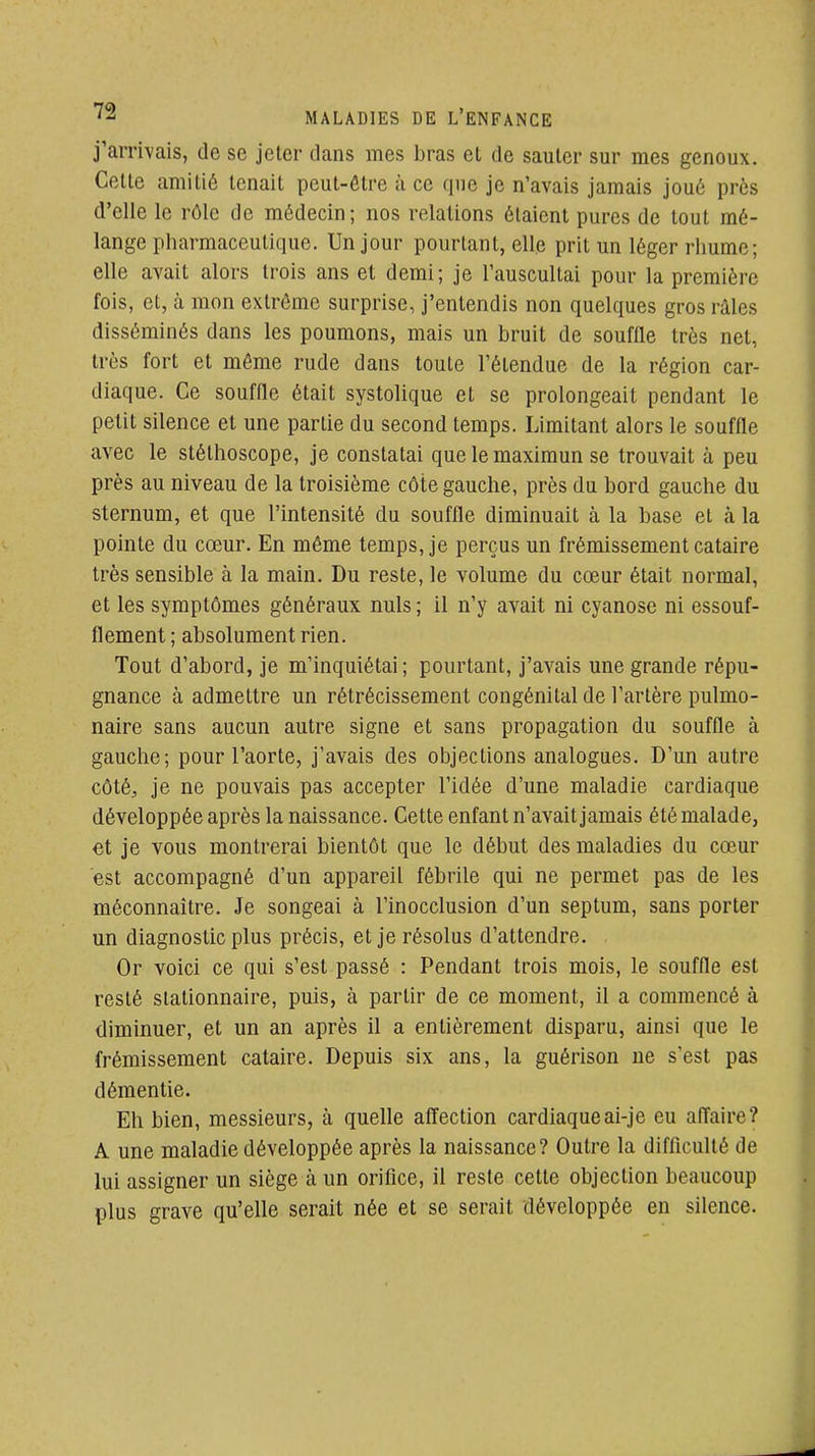 j'arrivais, de se jeter dans mes bras et de sauter sur mes genoux. Cette amitié tenait peut-être à ce que je n'avais jamais joué près d'elle le rôle de médecin; nos relations étaient pures de tout mé- lange pharmaceutique. Un jour pourtant, elle prit un léger rhume; elle avait alors trois ans et demi; je l'auscultai pour la première fois, et, à mon extrême surprise, j'entendis non quelques gros râles disséminés dans les poumons, mais un bruit de souffle très net, très fort et môme rude dans toute l'étendue de la région car- diaque. Ce souffle était systolique et se prolongeait pendant le petit silence et une partie du second temps. Limitant alors le souffle avec le stéthoscope, je constatai que le maximun se trouvait à peu près au niveau de la troisième côte gauche, près du bord gauche du sternum, et que l'intensité du souffle diminuait à la base et à la pointe du cœur. En même temps, je perçus un frémissement cataire très sensible à la main. Du reste, le volume du cœur était normal, et les symptômes généraux nuls ; il n'y avait ni cyanose ni essouf- flement ; absolument rien. Tout d'abord, je m'inquiétai; pourtant, j'avais une grande répu- gnance à admettre un rétrécissement congénital de l'artère pulmo- naire sans aucun autre signe et sans propagation du souffle à gauche; pour l'aorte, j'avais des objections analogues. D'un autre côté, je ne pouvais pas accepter l'idée d'une maladie cardiaque développée après la naissance. Cette enfant n'avait jamais été malade, €t je vous montrerai bientôt que le début des maladies du cœur est accompagné d'un appareil fébrile qui ne permet pas de les méconnaître. Je songeai à l'inocclusion d'un septum, sans porter un diagnostic plus précis, et je résolus d'attendre. Or voici ce qui s'est passé : Pendant trois mois, le souffle est resté slationnaire, puis, à partir de ce moment, il a commencé à diminuer, et un an après il a entièrement disparu, ainsi que le frémissement cataire. Depuis six ans, la guérison ne s'est pas démentie. Eh bien, messieurs, à quelle affection cardiaqueai-je eu affaire? A une maladie développée après la naissance? Outre la difficulté de lui assigner un siège à un orifice, il reste cette objection beaucoup plus grave qu'elle serait née et se serait développée en silence.