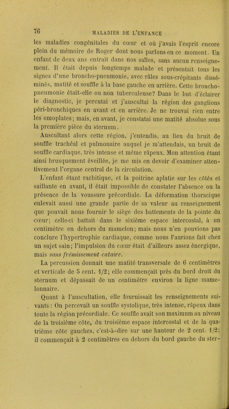 les maladies congénitales du cœur et où j'avais l'esprit encore plein du mémoire de Roger dont nous parlons en ce moment. Un enfant de deux ans entrait dans nos salles, sans aucun renseigne- ment. Il était depuis longtemps malade et présentait tous les signes d'une broncho-pneumonie, avec râles sous-crépitants dissé- minés, matité et souffle à la base gauche en arrière. Cette broncho- pneumonie était-elle ou non tuberculeuse? Dans le but d'éclairer le diagnostic, je percutai et j'auscultai la région des gangUons péri-bronchiques en avant et en arrière. Je ne trouvai rien entre les omoplates; mais, en avant, je constatai une matité absolue sous la première pièce du sternum. Auscultant alors cette région, j'entendis, au lieu du bruit de souffle trachéal et pulmonaire auquel je m'attendais, un bruit de souffle cardiaque, très intense et môme râpeux. Mon attention étant ainsi brusquement éveillée, je me mis en devoir d'examiner atten- tivement l'organe central de la circulation. L'enfant étant rachitique, et la poitrine aplatie sur les côtés et saillante en avant, il était impossible de constater l'absence ou la présence de la voussure précordiale. La déformation thoracique enlevait aussi une grande partie de sa valeur au renseignement que pouvait nous fournir le siège des battements de la pointe du •cœur; celle-ci battait dans le sixième espace intercostal, à un centimètre en dehors du mamelon; mais nous n'en pouvions pas conclure l'hypertrophie cardiaque, comme nous l'aurions fait chez un sujet sain; l'impulsion du cœur était d'ailleurs assez énergique, mais sans frémissement cataire. La percussion donnait une matité transversale de 6 centimètres et verticale de 5 cent, d/2; elle commençait près du bord droit du sternum et dépassait de un centimètre environ la hgne mame- lonnaire. Quant à l'auscultation, elle fournissait les renseignements sui- vants : On percevait un souffle systolique, très intense, râpeux dans toute la région précordiale. Ce souffle avait son maximum au niveau de la troisième côte, du troisième espace intercostal et de la qua- trième côte gauches, c'est-à-dire sur une hauteur de 2 cent. 1/2; il commençait à 2 centimètres en dehors du bord gauche du ster-