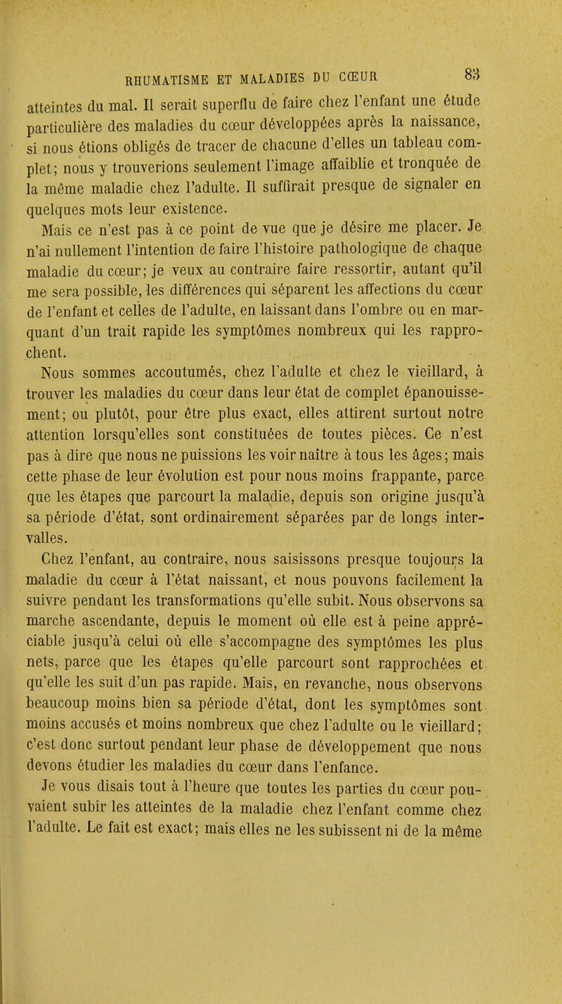 atteintes du mal. Il serait superflu de faire cliez l'enfant une étude particulière des maladies du cœur développées après la naissance, si nous étions obligés de tracer de chacune d'elles un tableau com- plet; nous y trouverions seulement l'image affaiblie et tronquée de la même maladie chez l'adulte. Il suffirait presque de signaler en quelques mots leur existence. Mais ce n'est pas à ce point de vue que je désire me placer. Je n'ai nullement l'intention de faire l'histoire pathologique de chaque maladie du cœur; je veux au contraire faire ressortir, autant qu'il me sera possible, les différences qui séparent les affections du cœur de l'enfant et celles de l'adulte, en laissant dans l'ombre ou en mar- quant d'un trait rapide les symptômes nombreux qui les rappro- chent. Nous sommes accoutumés, chez l'adulte et chez le vieillard, à trouver les maladies du cœur dans leur état de complet épanouisse- ment; ou plutôt, pour être plus exact, elles attirent surtout notre attention lorsqu'elles sont constituées de toutes pièces. Ce n'est pas à dire que nous ne puissions les voir naître à tous les âges ; mais cette phase de leur évolution est pour nous moins frappante, parce que les étapes que parcourt la maladie, depuis son origine jusqu'à sa période d'état, sont ordinairement séparées par de longs inter- valles. Chez l'enfant, au contraire, nous saisissons presque toujours la maladie du cœur à l'état naissant, et nous pouvons facilement la suivre pendant les transformations qu'elle subit. Nous observons sa marche ascendante, depuis le moment où elle est à peine appré- ciable jusqu'à celui où elle s'accompagne des symptômes les plus nets, parce que les étapes qu'elle parcourt sont rapprochées et qu'elle les suit d'un pas rapide. Mais, en revanche, nous observons beaucoup moins bien sa période d'état, dont les symptômes sont moins accusés et moins nombreux que chez l'adulte ou le vieillard; c'est donc surtout pendant leur phase de développement que nous devons étudier les maladies du cœur dans l'enfance. Je vous disais tout à l'heure que toutes les parties du cœur pou- vaient subir les atteintes de la maladie chez l'enfant comme chez l'adulte. Le fait est exact; mais elles ne les subissent ni de la môme