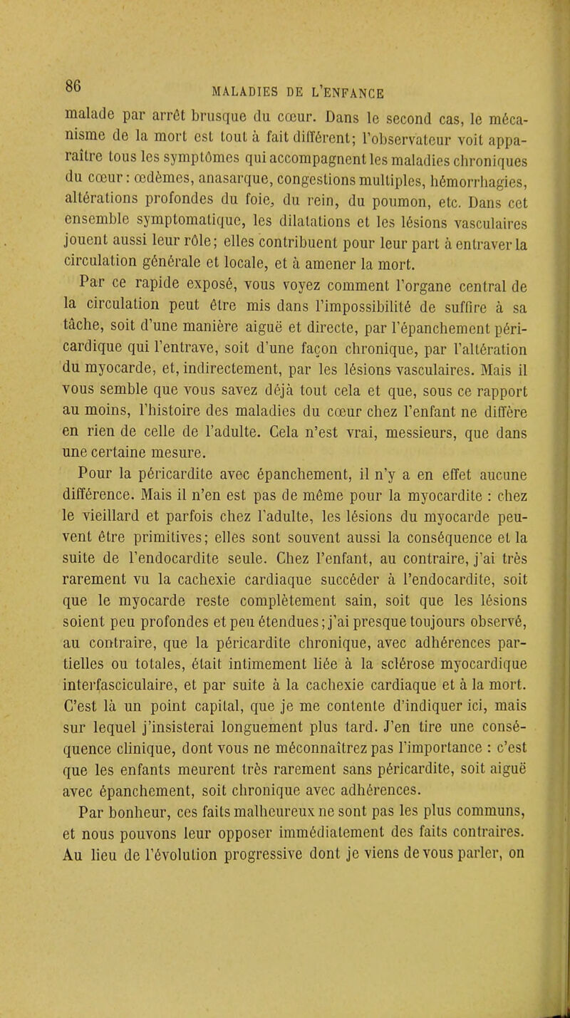 malade par arrêt brusque du cœur. Dans le second cas, le méca- nisme de la mort est tout à fait dilTércnl; l'observateur voit appa- raître tous les symptômes qui accompagnent les maladies chroniques du cœur : œdèmes, anasarque, congestions multiples, hémorrhagies, altérations profondes du foie, du rein, du poumon, etc. Dans cet ensemble symptomaliquc, les dilatations et les lésions vasculaires jouent aussi leur rôle; elles contribuent pour leur part à entraver la circulation générale et locale, et à amener la mort. Par ce rapide exposé, vous voyez comment l'organe central de la circulation peut être mis dans l'impossibilité de suffire à sa tâche, soit d'une manière aiguë et directe, par l'épanchement péri- cardique qui l'entrave, soit d'une façon chronique, par l'altération du myocarde, et, indirectement, par les lésions vasculaires. Mais il vous semble que vous savez déjcà tout cela et que, sous ce rapport au moins, l'histoire des maladies du cœur chez l'enfant ne diffère en rien de celle de l'adulte. Cela n'est vrai, messieurs, que dans une certaine mesure. Pour la péricardite avec épanchement, il n'y a en effet aucune différence. Mais il n'en est pas de même pour la myocardite : chez le vieillard et parfois chez l'adulte, les lésions du myocarde peu- vent être primitives; elles sont souvent aussi la conséquence et la suite de l'endocardite seule. Chez l'enfant, au contraire, j'ai très rarement vu la cachexie cardiaque succéder à l'endocardite, soit que le myocarde reste complètement sain, soit que les lésions soient peu profondes et peu étendues; j'ai presque toujours observé, au contraire, que la péricardite chronique, avec adhérences par- tielles ou totales, était intimement bée à la sclérose myocardique interfasciculaire, et par suite à la cachexie cardiaque et à la mort. C'est là un point capital, que je me contente d'indiquer ici, mais sur lequel j'insisterai longuement plus tard. J'en tire une consé- quence clinique, dont vous ne méconnaîtrez pas l'importance : c'est que les enfants meurent très rarement sans péricardite, soit aiguë avec épanchement, soit chronique avec adhérences. Par bonheur, ces faits malheureux ne sont pas les plus communs, et nous pouvons leur opposer immédiatement des faits contraires. Au lieu de l'évolution progressive dont je viens de vous parler, on