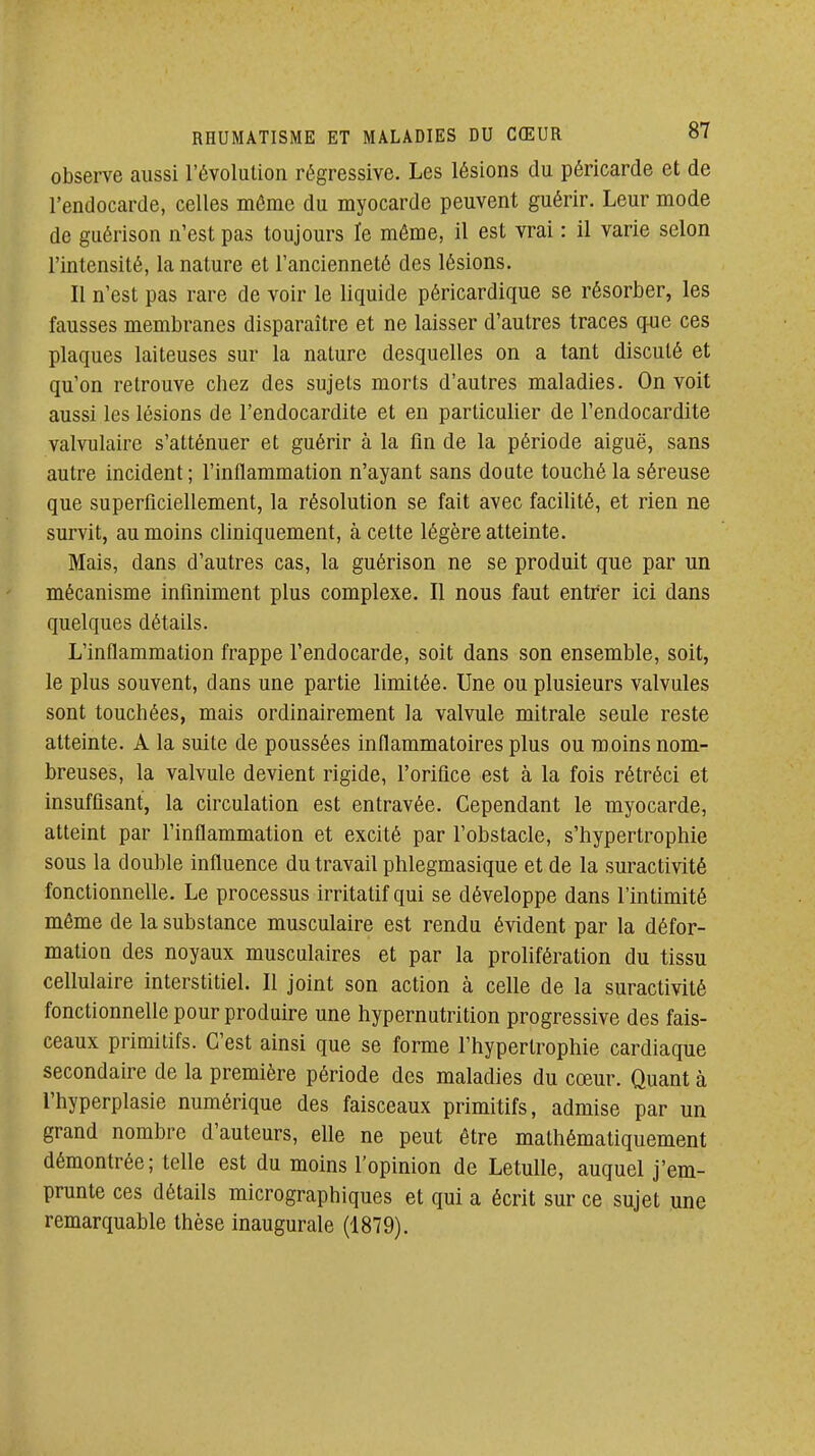 observe aussi l'évolution régressive. Les lésions du péricarde et de l'endocarde, celles môme du myocarde peuvent guérir. Leur mode de guérison n'est pas toujours le même, il est vrai : il varie selon l'intensité, la nature et l'ancienneté des lésions. Il n'est pas rare de voir le liquide péricardique se résorber, les fausses membranes disparaître et ne laisser d'autres traces q-ue ces plaques laiteuses sur la nature desquelles on a tant discuté et qu'on retrouve chez des sujets morts d'autres maladies. On voit aussi les lésions de l'endocardite et en particulier de l'endocardite valvulaire s'atténuer et guérir à la fin de la période aiguë, sans autre incident; l'inflammation n'ayant sans doute touché la séreuse que superficiellement, la résolution se fait avec facilité, et rien ne survit, au moins cliniquement, à celte légère atteinte. Mais, dans d'autres cas, la guérison ne se produit que par un mécanisme infiniment plus complexe. Il nous faut entrer ici dans quelques détails. L'inflammation frappe l'endocarde, soit dans son ensemble, soit, le plus souvent, dans une partie limitée. Une ou plusieurs valvules sont touchées, mais ordinairement la valvule mitrale seule reste atteinte. A la suite de poussées inflammatoires plus ou moins nom- breuses, la valvule devient rigide, l'orifice est à la fois rétréci et insuffisant, la circulation est entravée. Cependant le myocarde, atteint par l'inflammation et excité par l'obstacle, s'hypertrophie sous la double influence du travail phlegmasique et de la suractivité fonctionnelle. Le processus irritatif qui se développe dans l'intimité même de la substance musculaire est rendu évident par la défor- mation des noyaux musculaires et par la prolifération du tissu cellulaire interstitiel. Il joint son action à celle de la suractivité fonctionnelle pour produire une hypernutrition progressive des fais- ceaux primitifs. C'est ainsi que se forme l'hypertrophie cardiaque secondaire de la première période des maladies du cœur. Quant à l'hyperplasie numérique des faisceaux primitifs, admise par un grand nombre d'auteurs, elle ne peut être mathématiquement démontrée; telle est du moins l'opinion de Letulle, auquel j'em- prunte ces détails micrographiques et qui a écrit sur ce sujet une remarquable thèse inaugurale (1879).