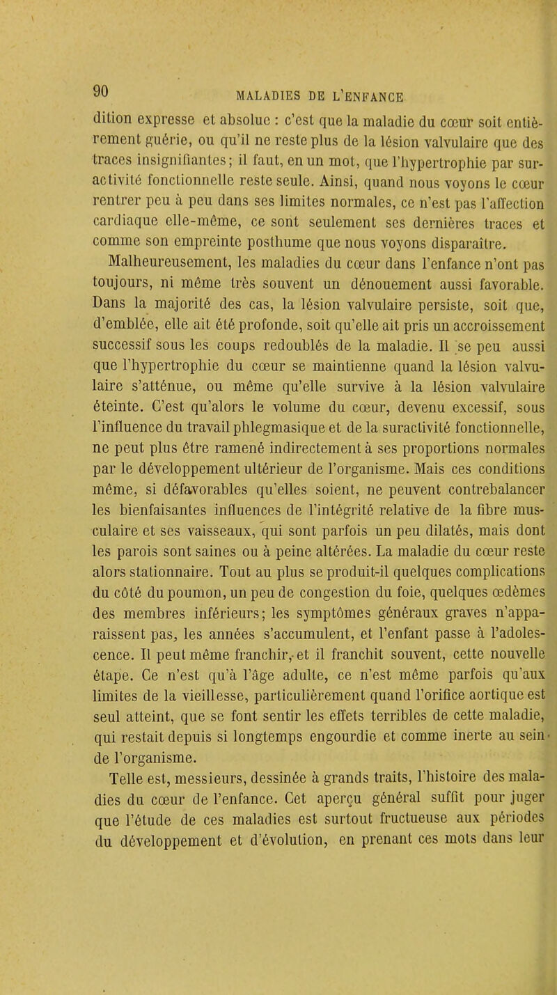 dition expresse et absolue : c'est que la maladie du cœur soit entiè- rement guérie, ou qu'il ne reste plus de la lésion valvulaire que des traces insignifiantes; il faut, en un mot, que l'hypertrophie par sur- activité fonctionnelle reste seule. Ainsi, quand nous voyons le cœur rentrer peu à peu dans ses limites normales, ce n'est pas l'affection cardiaque elle-même, ce sont seulement ses dernières traces et comme son empreinte posthume que nous voyons disparaître. Malheureusement, les maladies du cœur dans l'enfance n'ont pas toujours, ni môme très souvent un dénouement aussi favorable. Dans la majorité des cas, la lésion valvulaire persiste, soit que, d'emblée, elle ait été profonde, soit qu'elle ait pris un accroissement successif sous les coups redoublés de la maladie. Il se peu aussi que l'hypertrophie du cœur se maintienne quand la lésion valvu- laire s'atténue, ou même qu'elle survive à la lésion valvulaire éteinte. C'est qu'alors le volume du cœur, devenu excessif, sous l'influence du travail phlegmasique et de la suractivité fonctionnelle, ne peut plus être ramené indirectement à ses proportions normales par le développement ultérieur de l'organisme. Mais ces conditions même, si défavorables qu'elles soient, ne peuvent contrebalancer les bienfaisantes influences de l'intégrité relative de la fibre mus- culaire et ses vaisseaux, qui sont parfois un peu dilatés, mais dont les parois sont saines ou à peine altérées. La maladie du cœur reste alors stationnaire. Tout au plus se produit-il quelques comphcations du côté du poumon, un peu de congestion du foie, quelques œdèmes des membres inférieurs; les symptômes généraux graves n'appa- raissent pas, les années s'accumulent, et l'enfant passe à l'adoles- cence. Il peut môme franchir,-et il franchit souvent, cette nouvelle étape. Ce n'est qu'à l'âge adulte, ce n'est môme parfois qu'aux limites de la vieillesse, particulièrement quand l'orifice aortique est seul atteint, que se font sentir les effets terribles de cette maladie, qui restait depuis si longtemps engourdie et comme inerte au sein- de l'organisme. J Telle est, messieurs, dessinée à grands traits, l'histoire des mala-1 dies du cœur de l'enfance. Cet aperçu général suffit pour juger^ que l'étude de ces maladies est surtout fructueuse aux périodes du développement et d'évolution, en prenant ces mots dans leur