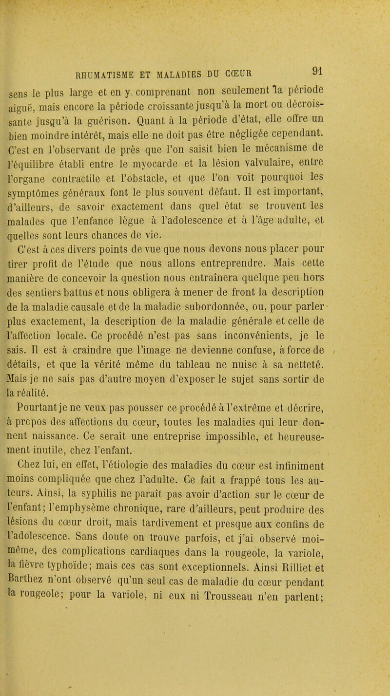 sens le plus large et en y comprenant non seulement la période aiguë, mais encore la période croissante jusqu'à la mort ou décrois- sante jusgu'à la guôrison. Quant à la période d'état, elle offre un bien moindre intérêt, mais elle ne doit pas être négligée cependant. C'est en l'observant de près que l'on saisit bien le mécanisme de l'équilibre établi entre le myocarde et la lésion valvulaire, entre l'organe contractile et l'obstacle, et que l'on voit pourquoi les symptômes généraux font le plus souvent défaut. Il est important, d'ailleurs, de savoir exactement dans quel état se trouvent les malades que l'enfance lègue à l'adolescence et à l'âge adulte, et quelles sont leurs chances de vie. C'est à ces divers points de vue que nous devons nous placer pour tirer profit de l'étude que nous allons entreprendre. Mais cette manière de concevoir la question nous entraînera quelque peu hors des sentiers battus et nous obUgera à mener de front la description de la maladie causale et de la maladie subordonnée, ou, pour parler plus exactement, la description de la maladie générale et celle de l'affection locale. Ce procédé n'est pas sans inconvénients, je le sais. Il est à craindre que l'image ne devienne confuse, à force de détails, et que la vérité môme du tableau ne nuise à sa netteté. Mais je ne sais pas d'autre moyen d'exposer le sujet sans sortir de la réalité. Pourtant je ne veux pas pousser ce procédé à l'extrême et décrire, à prcpos des affections du cœur, toutes les maladies qui leur don- nent naissance. Ce serait une entreprise impossible, et heureuse- ment inutile, chez l'enfant. Chez lui, en effet, l'étiologie des maladies du cœur est inflniment moins compliquée que chez l'adulte. Ce fait a frappé tous les au- teurs. Ainsi, la syphilis ne paraît pas avoir d'action sur le cœur de l'enfant; l'emphysème chronique, rare d'ailleurs, peut produire des lésions du cœur droit, mais tardivement et presque aux confins de l'adolescence. Sans doute on trouve parfois, et j'ai observé moi- même, des complications cardiaques dans la rougeole, la variole, la fièvre typhoïde; mais ces cas sont exceptionnels. Ainsi Rilliet et Barthez n'ont observé qu'un seul cas de maladie du cœur pendant la rougeole; pour la variole, ni eux ni Trousseau n'en parlent;