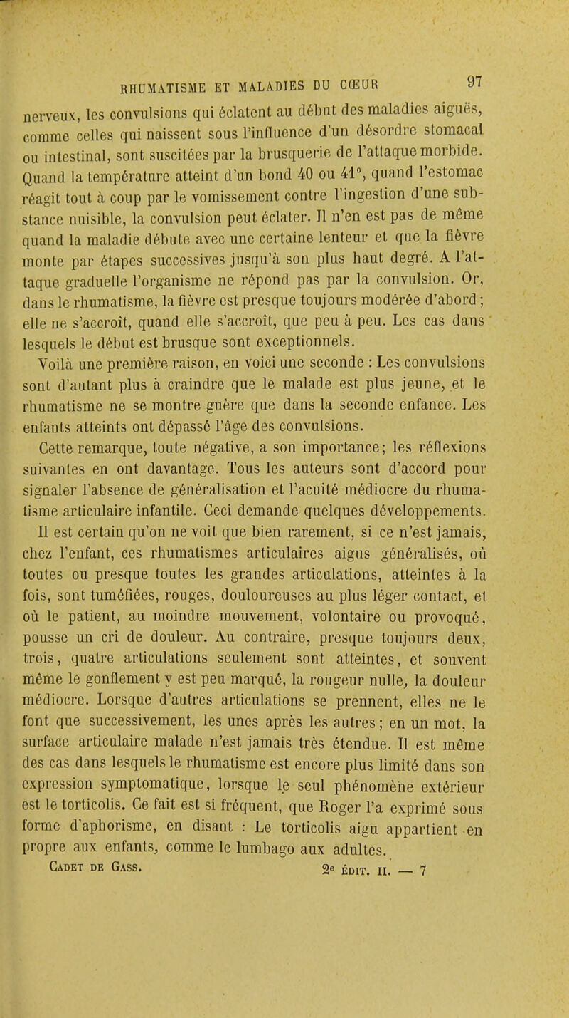 nerveux, les convulsions qui éclatent au début des maladies aiguës, comme celles qui naissent sous l'influence d'un désordre stomacal ou intestinal, sont suscitées par la brusquerie de l'atlaque morbide. Quand la température atteint d'un bond 40 ou 41°, quand l'estomac réagit tout à coup par le vomissement contre l'ingestion d'une sub- stance nuisible, la convulsion peut éclater. Il n'en est pas de môme quand la maladie débute avec une certaine lenteur et que la fièvre monte par étapes successives jusqu'à son plus haut degré. A l'at- taque graduelle l'organisme ne répond pas par la convulsion. Or, dans le rhumatisme, la fièvre est presque toujours modérée d'abord ; elle ne s'accroît, quand elle s'accroît, que peu à peu. Les cas dans lesquels le début est brusque sont exceptionnels. Voilà une première raison, en voici une seconde : Les convulsions sont d'autant plus à craindre que le malade est plus jeune, et le rhumatisme ne se montre guère que dans la seconde enfance. Les enfants atteints ont dépassé l'âge des convulsions. Cette remarque, toute négative, a son importance; les réflexions suivantes en ont davantage. Tous les auteurs sont d'accord pour signaler l'absence de généralisation et l'acuité médiocre du rhuma- tisme articulaire infantile. Ceci demande quelques développements. Il est certain qu'on ne voit que bien rarement, si ce n'est jamais, chez l'enfant, ces rhumatismes articulaires aigus généralisés, où toutes ou presque toutes les grandes articulations, atteintes à la fois, sont tuméfiées, rouges, douloureuses au plus léger contact, et où le patient, au moindre mouvement, volontaire ou provoqué, pousse un cri de douleur. Au contraire, presque toujours deux, trois, quatre articulations seulement sont atteintes, et souvent même le gonflement y est peu marqué, la rougeur nulle, la douleur médiocre. Lorsque d'autres articulations se prennent, elles ne le font que successivement, les unes après les autres ; en un mot, la surface articulaire malade n'est jamais très étendue. Il est même des cas dans lesquels le rhumatisme est encore plus limité dans son expression symptomatique, lorsque le seul phénomène extérieur est le torticolis. Ce fait est si fréquent, que Roger l'a exprimé sous forme d'aphorisme, en disant : Le torticolis aigu appartient en propre aux enfants, comme le lumbago aux adultes. Cadet de Gass. 2* édit. ii. 7