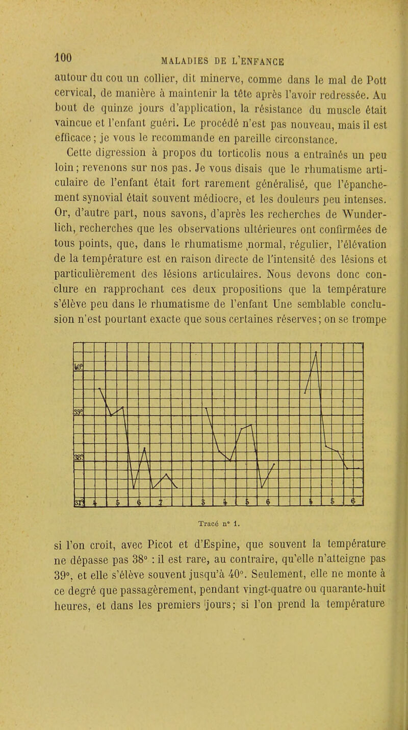 autour du cou un collier, dit minerve, comme dans le mal de Pott cervical, de manière à maintenir la tête après l'avoir redressée. Au bout de quinze jours d'application, la résistance du muscle était vaincue et l'enfant guéri. Le procédé n'est pas nouveau, mais il est efficace ; je vous le recommande en pareille circonstance. Cette digression à propos du torticolis nous a entraînés un peu loin ; revenons sur nos pas. Je vous disais que le rhumatisme arti- culaire de l'enfant était fort rarement généralisé, que l'épanche- ment synovial était souvent médiocre, et les douleurs peu intenses. Or, d'autre part, nous savons, d'après les recherches de Wunder- lich, recherches que les observations ultérieures ont confirmées de tous points, que, dans le rhumatisme ^normal, régulier, l'élévation de la température est en raison directe de l'intensité des lésions et particuUèrement des lésions articulaires. Nous devons donc con- clure en rapprochant ces deux propositions que la température s'élève peu dans le rhumatisme de l'enfant Une semblable conclu- sion n'est pourtant exacte que sous certaines réserves; on se trompe i A A -H t \ 3S A \- A V < i ( i Tracé n° 1. si l'on croit, avec Picot et d'Espine, que souvent la température ne dépasse pas 38° : il est rare, au contraire, qu'elle n'atteigne pas 39°, et elle s'élève souvent jusqu'à 40°. Seulement, elle ne monte à ce degré que passagèrement, pendant vingt-quatre ou quarante-huit