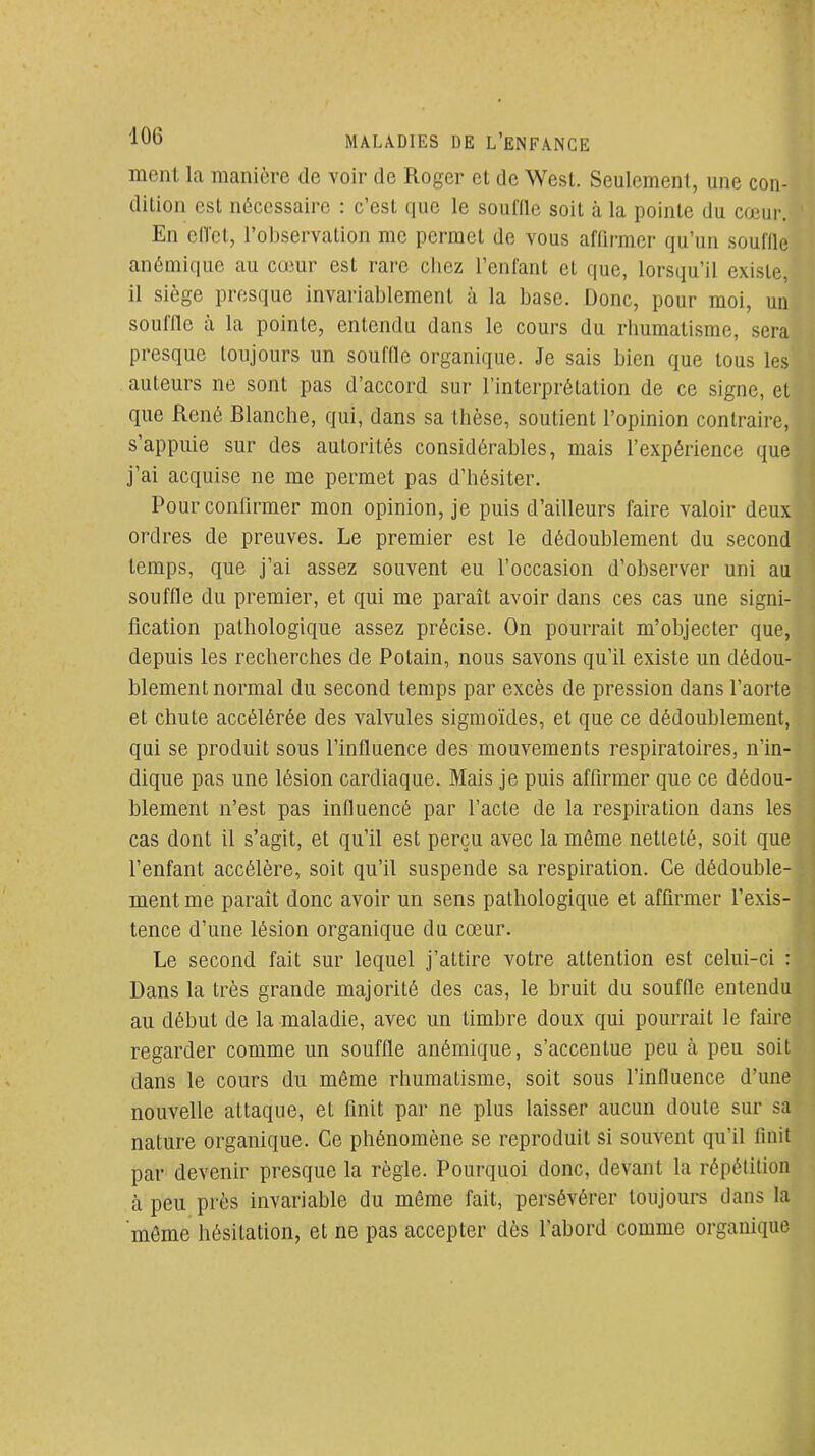 ment la manière de voir de Roger et de West. Seulement, une con- dition est nécessaire : c'est que le souffle soit à la pointe du cœur. En eil'ct, l'observation me permet de vous afQrmcr qu'un souffle anémique au cœur est rare chez l'enfant et que, lorsqu'il existe, il siège presque invariablement à la base. Donc, pour moi, un souffle à la pointe, entendu dans le cours du rhumatisme, sera presque toujours un souffle organique. Je sais bien que tous les auteurs ne sont pas d'accord sur l'interprétation de ce signe, et que René Blanche, qui, dans sa thèse, soutient l'opinion contraire, s'appuie sur des autorités considérables, mais l'expérience que j'ai acquise ne me permet pas d'hésiter. Pour confirmer mon opinion, je puis d'ailleurs faire valoir deux ordres de preuves. Le premier est le dédoublement du second temps, que j'ai assez souvent eu l'occasion d'observer uni au souffle du premier, et qui me paraît avoir dans ces cas une signi- fication pathologique assez précise. On pourrait m'objecter que, depuis les recherches de Potain, nous savons qu'il existe un dédou- blement normal du second temps par excès de pression dans l'aorte et chute accélérée des valvules sigmoïdes, et que ce dédoublement, qui se produit sous l'influence des mouvements respiratoires, n'in- dique pas une lésion cardiaque. Mais je puis affirmer que ce dédou- blement n'est pas influencé par l'acte de la respiration dans les cas dont il s'agit, et qu'il est perçu avec la même netteté, soit que l'enfant accélère, soit qu'il suspende sa respiration. Ce dédouble- ment me paraît donc avoir un sens pathologique et affirmer l'exis- tence d'une lésion organique du cœur. Le second fait sur lequel j'attire votre attention est celui-ci : Dans la très grande majorité des cas, le bruit du souffle entendu au début de la maladie, avec un timbre doux qui pourrait le faire regarder comme un souffle anémique, s'accentue peu à peu soit dans le cours du même rhumatisme, soit sous l'influence d'une nouvelle attaque, et finit par ne plus laisser aucun doute sur sa nature organique. Ce phénomène se reproduit si souvent qu'il finit par devenir presque la règle. Pourquoi donc, devant la répétition à peu près invariable du même fait, persévérer toujours dans la môme hésitation, et ne pas accepter dès l'abord comme organique