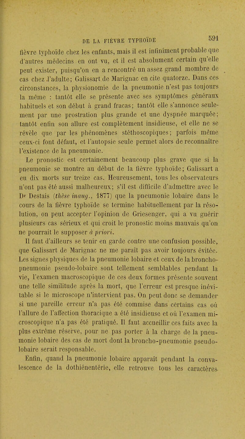 fièvre typhoïde chez les enfants, mais il est infiniment probable que d'autres médecins en ont vu, et il est absolument certain qu'elle peut exister, puisqu'on en a rencontré un assez grand mombre de cas chez .l'adulte; Galissart de Marignac en cite quatorze. Dans ces- circonstances, la physionomie de la pneumonie n'est pas toujours la même : tantôt elle se présente avec ses symptômes généraux habituels et son début à grand fracas ; tantôt elle s'annonce seule- ment par une prostration plus grande et une dyspnée marquée; tantôt enfin son allure est complètement insidieuse, et elle ne se révèle que par les phénomènes stéthoscopiques ; parfois même ceux-ci font défaut, et l'autopsie seule permet alors de reconnaître l'existence de la pneumonie. Le pronostic est certainement beaucoup plus grave que si la pneumonie se montre au début de la fièvre typhoïde; Galissart a eu dix morts sur treize cas. Heureusement, tous les observateurs n'ont pas été aussi malheureux; s'il est difficile d'admettre avec le Dr Destais {thèse inaug., 1877) que la pneumonie lobaire dans le cours de la fièvre typhoïde se termine habituellement par la réso- lution, on peut accepter l'opinion de Griesenger, qui a vu guérir plusieurs cas sérieux et qui croit le pronostic moins mauvais qu'on ne pourrait le supposer à priori. Il faut d'ailleurs se tenir en garde contre une confusion possible,, que Galissart de Marignac ne me paraît pas avoir toujours évitée. Les signes physiques de la pneumonie lobaire et ceux de la broncho- pneumonie pseudo-lobaire sont tellement semblables pendant la vie, l'examen macroscopique de ces deux formes présente souvent une telle similitude après la mort, que l'erreur est presque inévi- table si le microscope n'intervient pas. On peut donc se demander si une pareille erreur n'a pas été commise dans certains cas où l'allure de l'affection thoracique a été insidieuse et où l'examen mi- croscopique n'a pas été pratiqué. Il faut accueillir ces faits avec la plus extrême réserve, pour ne pas porter à la charge de la pneu- monie lobaire des cas de mort dont la broncho-pneumonie pseudo- lobaire serait responsable. Enfin, quand la pneumonie lobaire apparaît pendant la conva- lescence de la dothiénentérie, elle retrouve tous les caractères-