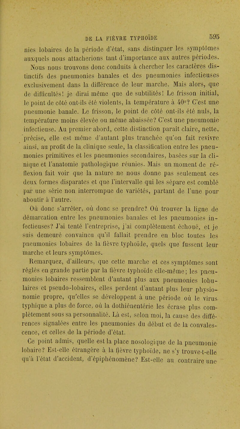 nies lobaires do la période d'état, sans distinguer les symptômes auxquels nous altaclierions tant d'importance aux autres périodes. Nous nous trouvons donc conduits à chercher les caractères dis- tinctifs des pneumonies banales et des pneumonies infectieuses exclusivement dans la différence de leur marche. Mais alors, que de difficultés! je dirai môme que de subtiUtés! Le frisson initial, le point de côté ont-ils été violents, la température à 40»? C'est une pneumonie banale. Le frisson, le point de côté ont-ils été nuls, la température moins élevée ou même abaissée? C'est une pneumonie infectieuse. Au premier abord, cette distinction paraît claire, nette, précise, elle est môme d'autant plus tranchée qu'on fait revivre ainsi, au protît de la clinique seule, la classification entre les pneu- monies primitives et les pneumonies secondaires, basées sur la cli- nique et l'anatomie pathologique réunies. Mais un moment de ré- flexion fait voir que la nature ne nous donne pas seulement ces deux formes disparates et que l'intervalle qui les sépare est comblé par une série non interrompue de variétés, partant de l'une pour aboutir à l'autre. Où donc s'arrêter, où donc se prendre? Où trouver la ligne de démarcation entre les pneumonies banales et les pneumonies in- fectieuses? J'ai tenté l'entreprise, j'ai complètement échoué, et je suis demeuré convaincu qu'il fallait prendre en bloc toutes les pneumonies lobaires de la fièvre typhoïde, quels que fussent leur marche et leurs symptômes. Remarquez, d'ailleurs, que cette marche et ces symptômes sont réglés en grande partie par la fièvre typhoïde elle-môme ; les pneu- monies lobaires ressemblent d'autant plus aux pneumonies lobu- laires et pseudo-lobaires, elles perdent d'autant plus leur physio- nomie propre, qu'elles se développent à une période où le virus typhique a plus de force, où la dothiônentérie les écrase plus com- plètement sous sa personnalité. Là est, selon moi, la cause des diffé- rences signalées entre les pneumonies du début et de la convales- cence, et celles de la période d'état. Ce point admis, quelle est la place nosologique de la pneumonie- lobaire? Est-elle étrangère à la fièvre typhoïde, ne s'y trouve-t-elle qu'à l'état d'accident, d'épiphénomènc? Est-elle au contraire une