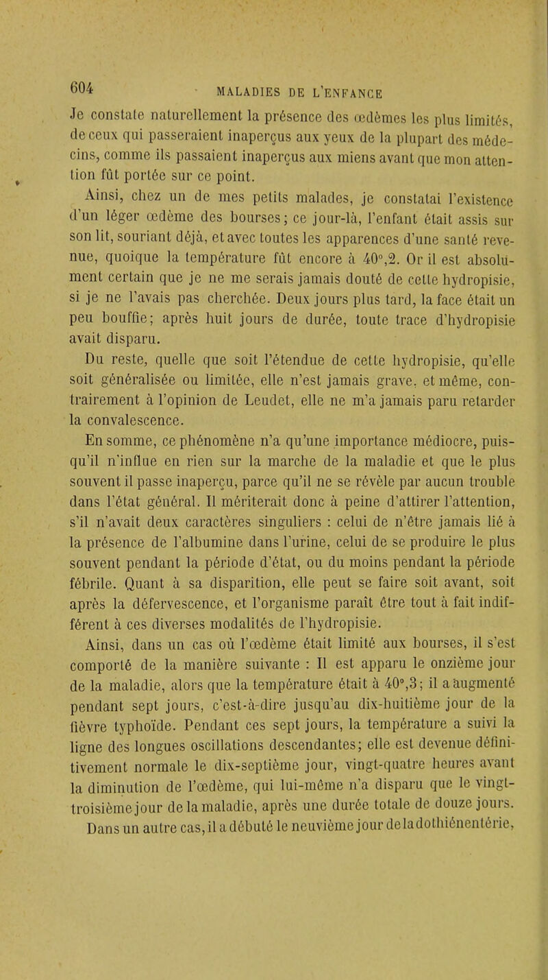 Je constate nalurcllement la présence des œdèmes les plus limités, de ceux qui passeraient inaperçus aux yeux de la plupart des méde- cins, comme ils passaient inaperçus aux miens avant que mon atten- tion fût portée sur ce point. Ainsi, chez un de mes petits malades, je constatai l'existence d'un léger œdème des bourses; ce jour-là, l'enfant était assis sur son lit, souriant déjà, et avec toutes les apparences d'une santé reve- nue, quoique la température fût encore à 40°,2. Or il est absolu- ment certain que je ne me serais jamais douté de cette hydropisie, si je ne l'avais pas cherchée. Deux jours plus tard, la face était un peu bouffie; après huit jours de durée, toute trace d'hydropisie avait disparu. Du reste, quelle que soit l'étendue de cette hydropisie, qu'elle soit généralisée ou Umitéc, elle n'est jamais grave, et même, con- trairement à l'opinion de Leudet, elle ne m'a jamais paru relarder la convalescence. En somme, ce phénomène n'a qu'une importance médiocre, puis- qu'il n'influe en rien sur la marche de la maladie et que le plus souvent il passe inaperçu, parce qu'il ne se révèle par aucun trouble dans l'état général. Il mériterait donc à peine d'attirer l'attention, s'il n'avait deux caractères singuliers : celui de n'être jamais Ué à la présence de l'albumine dans l'urine, celui de se produire le plus souvent pendant la période d'état, ou du moins pendant la période fébrile. Quant à sa disparition, elle peut se faire soit avant, soit après la défervescence, et l'organisme paraît être tout à fait indif- férent à ces diverses modalités de l'hydropisie. Ainsi, dans un cas où l'œdème était hmité aux bourses, il s'est comporté de la manière suivante : Il est apparu le onzième jour de la maladie, alors que la température était à 40%3; il a augmenté pendant sept jours, c'est-à-dire jusqu'au dix-huitième jour de la fièvre typhoïde. Pendant ces sept jours, la température a suivi la ligne des longues oscillations descendantes; elle est devenue défini- tivement normale le dix-septième jour, vingt-quatre heures avant la diminution de l'œdème, qui lui-môme n'a disparu que le vingt- troisièmejour de la maladie, après une durée totale de douze jours. Dans un autre cas, il a débuté le neuvième jour deladothiénentérie,