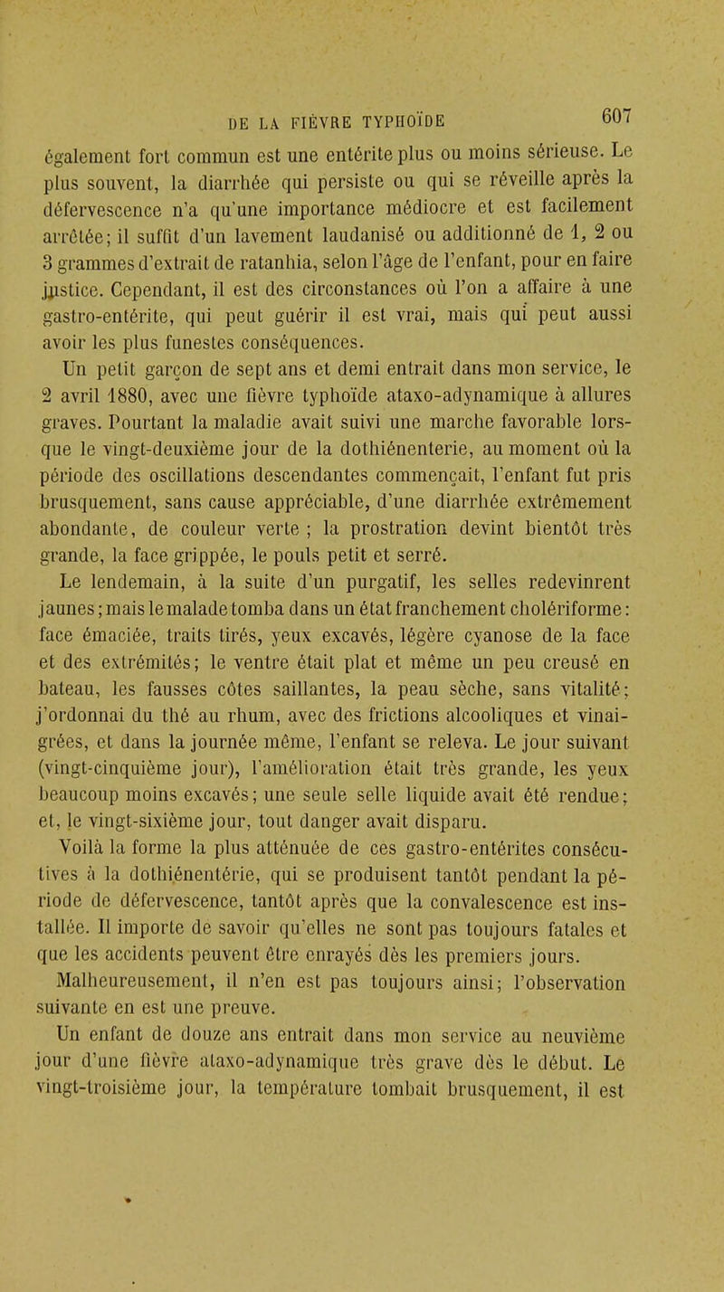 également fort commun est une entérite plus ou moins sérieuse. Le plus souvent, la diarrhée qui persiste ou qui se réveille après la défervescence n'a qu'une importance médiocre et est facilement arrêtée; il suffit d'un lavement laudanisé ou additionné de 1, 2 ou 3 grammes d'extrait de ratanhia, selon l'âge de l'enfant, pour en faire j^isticc. Cependant, il est des circonstances où l'on a affaire à une gastro-entérite, qui peut guérir il est vrai, mais qui peut aussi avoir les plus funestes conséquences. Un petit garçon de sept ans et demi entrait dans mon service, le 2 avril 1880, avec une fièvre typhoïde ataxo-adynamique à allures graves. Pourtant la maladie avait suivi une marche favorable lors- que le vingt-deuxième jour de la dothiénenterie, au moment où la période des oscillations descendantes commençait, l'enfant fut pris brusquement, sans cause appréciable, d'une diarrhée extrêmement abondante, de couleur verte ; la prostration devint bientôt très grande, la face grippée, le pouls petit et serré. Le lendemain, à la suite d'un purgatif, les selles redevinrent jaunes; mais le malade tomba dans un état franchement cholériforme: face émaciée, traits tirés, yeux excavés, légère cyanose de la face et des extrémités; le ventre était plat et même un peu creusé en bateau, les fausses côtes saillantes, la peau sèche, sans vitalité; j'ordonnai du thé au rhum, avec des frictions alcooliques et vinai- grées, et dans la journée môme, l'enfant se releva. Le jour suivant (vingt-cinquième jour), l'amélioration était très grande, les yeux beaucoup moins excavés; une seule selle liquide avait été rendue; et, le vingt-sixième jour, tout danger avait disparu. Voilà la forme la plus atténuée de ces gastro-entérites consécu- tives à la dothi.énentérie, qui se produisent tantôt pendant la pé- riode de défervescence, tantôt après que la convalescence est ins- tallée. Il importe de savoir qu'elles ne sont pas toujours fatales et que les accidents peuvent être enrayés dès les premiers jours. Malheureusement, il n'en est pas toujours ainsi; l'observation suivante en est une preuve. Un enfant de douze ans entrait dans mon service au neuvième jour d'une fièvre ataxo-adynamique très grave dès le début. Le vingt-troisième jour, la température tombait brusquement, il est