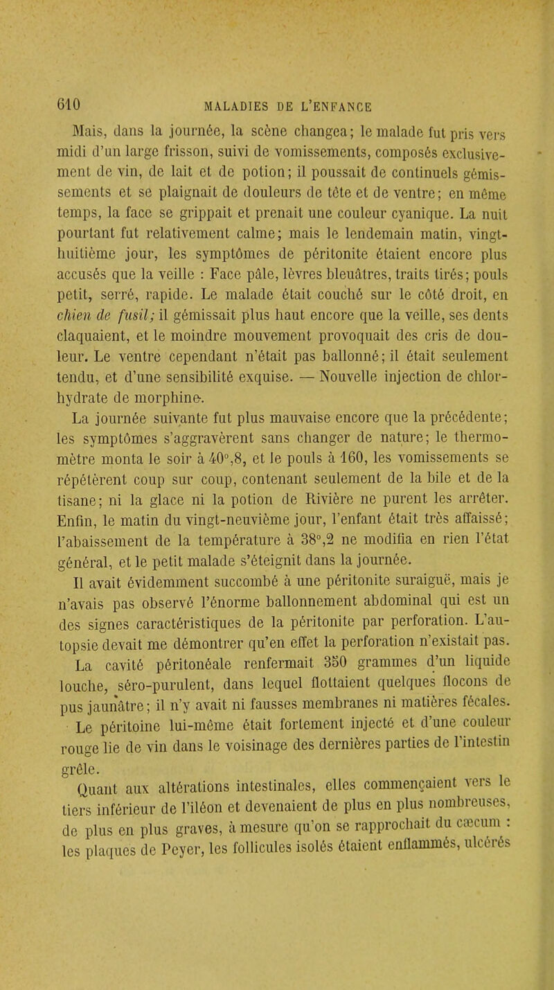 Mais, dans la journée, la scène changea; le malade fut pris vers midi d'un large frisson, suivi de vomissements, composés exclusive- ment de vin, de lait et de potion; il poussait de continuels gémis- sements et se plaignait de douleurs de tôte et de ventre; en même temps, la face se grippait et prenait une couleur cyanique. La nuit pourtant fut relativement calme; mais le lendemain matin, vingt- huitième jour, les symptômes de péritonite étaient encore plus accusés que la veille : Face pâle, lèvres bleuâtres, traits tirés; pouls petit, serré, rapide. Le malade était couché sur le côté droit, en chien de fusil; il gémissait plus haut encore que la veille, ses dents claquaient, et le moindre mouvement provoquait des cris de dou- leur. Le ventre cependant n'était pas ballonné ; il était seulement tendu, et d'une sensibilité exquise. — Nouvelle injection de chlor- hydrate de morphine-. La journée suivante fut plus mauvaise encore que la précédente; les symptômes s'aggravèrent sans changer de nature; le thermo- mètre monta le soir à ^O^S, et le pouls à 160, les vomissements se répétèrent coup sur coup, contenant seulement de la bile et de la tisane ; ni la glace ni la potion de Rivière ne purent les arrêter. Enfin, le matin du vingt-neuvième jour, l'enfant était très affaissé; l'abaissement de la température à 38»,2 ne modifia en rien l'état général, et le petit malade s'éteignit dans la journée. Il avait évidemment succombé à une péritonite suraiguë, mais je n'avais pas observé l'énorme ballonnement abdominal qui est un des signes caractéristiques de la péritonite par perforation. L'au- topsie devait me démontrer qu'en effet la perforation n'existait pas. La cavité péritonéale renfermait 350 grammes d'un liquide louche, séro-purulent, dans lequel flottaient quelques flocons de pus jaunâtre ; il n'y avait ni fausses membranes ni matières fécales. Le péritoine lui-môme était fortement injecté et d'une couleur rouge lie de vin dans le voisinage des dernières parties de l'intestin grélc. Quant aux altérations intestinales, elles commençaient vers le tiers inférieur de l'iléon et devenaient de plus en plus nombreuses, de plus en plus graves, à mesure qu'on se rapprochait du caîcum : les plaques de Peyer, les follicules isolés étaient enflammés, ulcérés