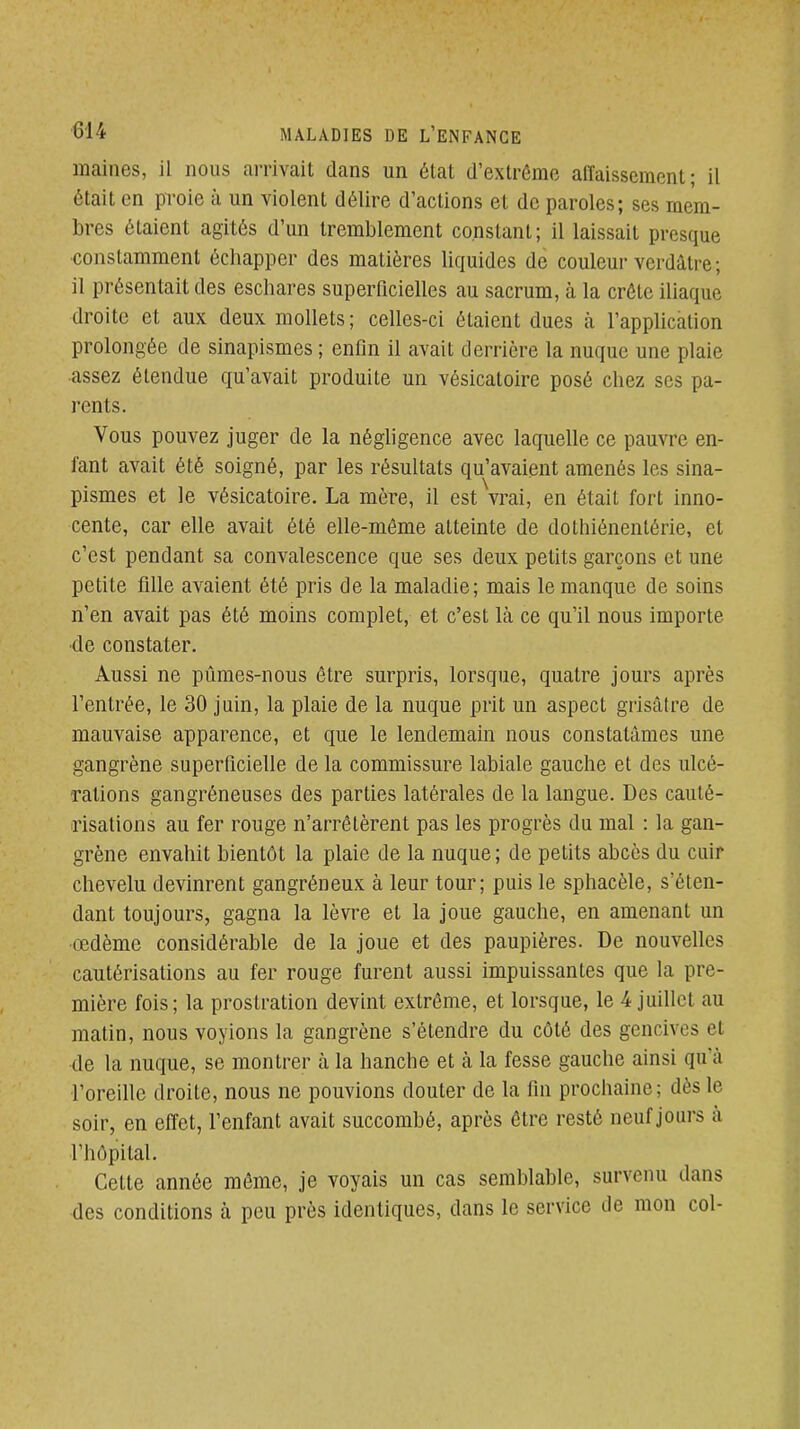 maines, il nous arrivait dans un état d'extrême affaissement; il était en proie à un violent délire d'actions et de paroles; ses mem- bres étaient agités d'un tremblement constant; il laissait presque constamment échapper des matières liquides de couleur verdâtre; il présentait des eschares superficielles au sacrum, à la crête iliaque droite et aux deux mollets; celles-ci étaient dues à l'application prolongée de sinapismes ; enfin il avait derrière la nuque une plaie assez étendue qu'avait produite un vésicatoire posé chez ses pa- l'ents. Vous pouvez juger de la négligence avec laquelle ce pauvre en- fant avait été soigné, par les résultats qu'avaient amenés les sina- pismes et le vésicatoire. La mère, il est vrai, en était fort inno- cente, car elle avait été elle-même atteinte de dothiénenlérie, et c'est pendant sa convalescence que ses deux petits garçons et une petite fille avaient été pris de la maladie; mais le manque de soins n'en avait pas été moins complet, et c'est là ce qu'il nous importe de constater. Aussi ne pûmes-nous être surpris, lorsque, quatre jours après l'entrée, le 30 juin, la plaie de la nuque prit un aspect gi'isâtre de mauvaise apparence, et que le lendemain nous constatâmes une gangrène superficielle de la commissure labiale gauche et des ulcé- rations gangréneuses des parties latérales de la langue. Des cauté- risations au fer rouge n'arrêtèrent pas les progrès du mal : la gan- grène envahit bientôt la plaie de la nuque ; de petits abcès du cuir chevelu devinrent gangréneux à leur tour; puis le sphacèle, s'éten- dant toujours, gagna la lèvre et la joue gauche, en amenant un œdème considérable de la joue et des paupières. De nouvelles cautérisations au fer rouge furent aussi impuissantes que la pre- mière fois; la prostration devint extrême, et lorsque, le 4 juillet au matin, nous voyions la gangrène s'étendre du côté des gencives et de la nuque, se montrer à la hanche et à la fesse gauche ainsi qu'à l'oreille droite, nous ne pouvions douter de la fin prochaine; dès le soir, en effet, l'enfant avait succombé, après être resté neuf jours à l'hôpital. Cette année même, je voyais un cas semblable, survenu dans des conditions à peu près identiques, dans le service de mon col-