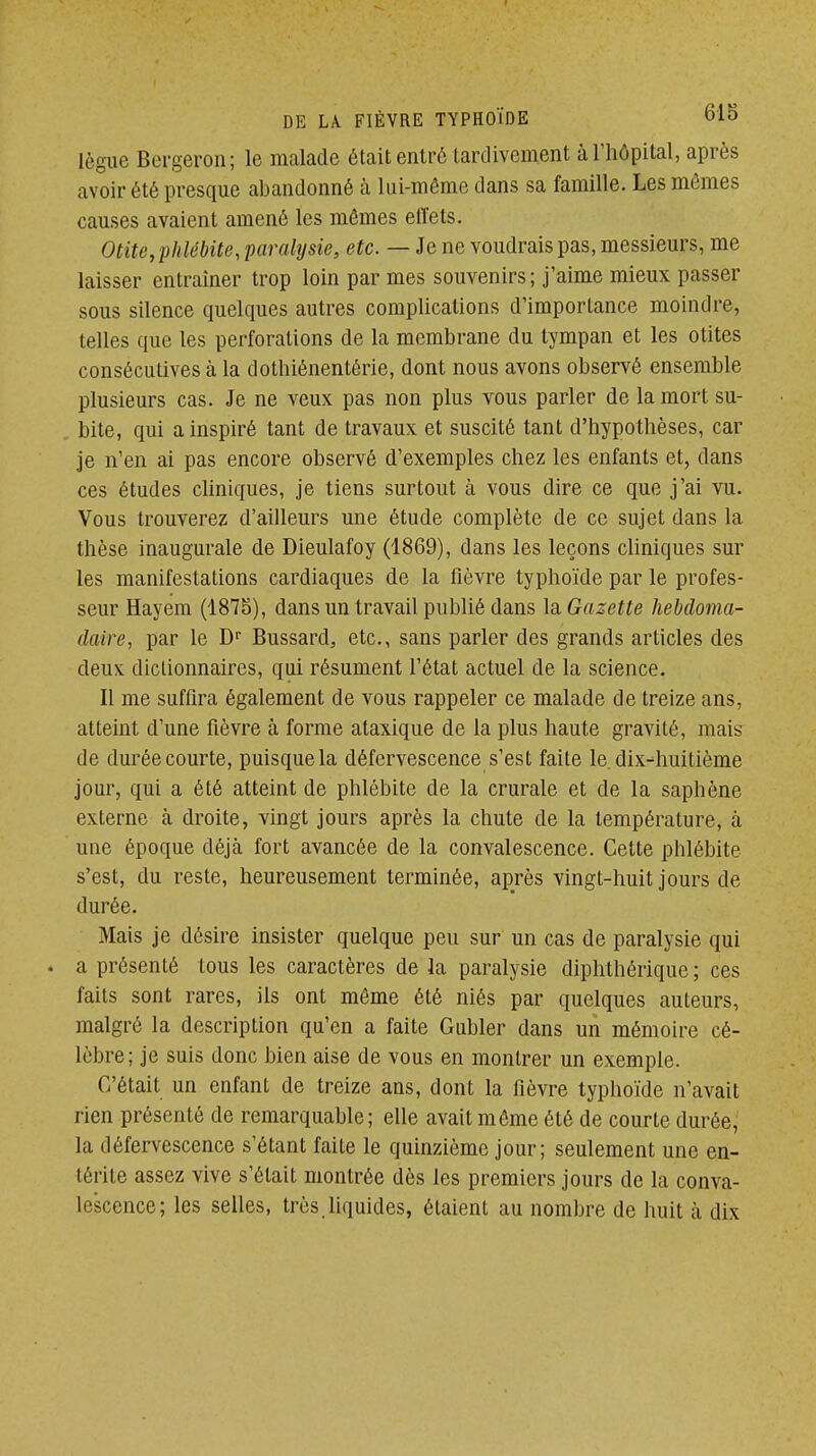 lègue Bergeron; le malade étaitentré tardivement à l'hôpital, après avoir été presque abandonné à lui-même dans sa famille. Les mêmes causes avaient amené les mômes effets. Otite, phlébite, paralysie, etc. — Je ne voudrais pas, messieurs, me laisser entraîner trop loin par mes souvenirs; j'aime mieux passer sous silence quelques autres complications d'importance moindre, telles que les perforations de la membrane du tympan et les otites consécutives à la dothiénentérie, dont nous avons observé ensemble plusieurs cas. Je ne veux pas non plus vous parler de la mort su- , bite, qui a inspiré tant de travaux et suscité tant d'hypothèses, car je n'en ai pas encore observé d'exemples chez les enfants et, dans ces études cliniques, je tiens surtout à vous dire ce que j'ai vu. 'Vous trouverez d'ailleurs une étude complète de ce sujet dans la thèse inaugurale de Dieulafoy (1869), dans les leçons cliniques sur les manifestations cardiaques de la fièvre typhoïde par le profes- seur Hayem (1875), dans un travail publié dans \a. Gazette hebdoma- daire, par le Bussard, etc., sans parler des grands articles des deux dictionnaires, qui résument l'état actuel de la science. Il me suffira également de vous rappeler ce malade de treize ans, atteint d'une fièvre à forme ataxique de la plus haute gravité, mais de durée courte, puisque la défervescence s'est faite le. dix-huitième jour, qui a été atteint de phlébite de la crurale et de la saphène externe à droite, vingt jours après la chute de la température, à une époque déjà fort avancée de la convalescence. Cette phlébite s'est, du reste, heureusement terminée, après vingt-huit jours de durée. Mais je désire insister quelque peu sur un cas de paralysie qui . a présenté tous les caractères de la paralysie diphthérique ; ces faits sont rares, ils ont môme été niés par quelques auteurs, malgré la description qu'en a faite Gubler dans un mémoire cé- lèbre; je suis donc bien aise de vous en montrer un exemple. C'était un enfant de treize ans, dont la fièvre typhoïde n'avait rien présenté de remarquable; elle avait môme été de courte durée, la défervescence s'étant faite le quinzième jour; seulement une en- térite assez vive s'était montrée dès les premiers jours de la conva- lescence; les selles, très.liquides, étaient au nombre de huit à dix