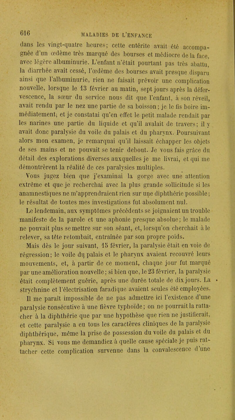 dans les vingl-quatre heures; celte entérite avait été accompa- gnée d'un œdème très marqué des bourses et médiocre de la face, avec légère albuminurie. L'enfant n'était pourtant pas très abattu! la diarrhée avait cessé, l'œdème des bourses avait presque disparu ainsi que l'albuminurie, rien ne faisait prévoir une complication nouvelle, lorsque le 13 février au matin, sept jours après la défcr- vescence, la sœur du service nous dit que l'enfant, à son réveil, avait rendu par le nez une partie de sa boisson ; je le lis boire im- médiatement; et je constatai qu'en effet le petit malade rendait par les narines une partie du liquide et qu'il avalait de travers ; il y avait donc paralysie du voile du palais et du pharynx. Poursuivant alors mon examen, je remarquai qu'il laissait échapper les objets de ses mains et ne pouvait se tenir debout. Je vous fais grâce du détail des explorations diverses auxquelles je me livrai, et qui me démontrèrent la réalité de ces paralysies multiples. Vous jugez bien que j'examinai la gorge avec une attention extrême et que je recherchai avec la plus grande sollicitude si les anamnestiques ne m'apprendraient rien sur une diphthérie possible ; le résultat de toutes mes investigations fut absolument nul. Le lendemain, aux symptômes précédents se joignaient un trouble manifeste de la parole et une aphonie presque absolue ; le malade ne pouvait plus se mettre sur son séant, et, lorsqu'on cherchait aie relever, sa tête retombait, entraînée par son propre poids. Mais dès le jour suivant, 15 février, la paralysie était en voie de régression ; le voile du palais et le pharynx avaient recouvré leurs mouvements, et, à partir de ce moment, chaque jour fut marqué par une amélioration nouvelle ; si bien que, le 23 février, la paralysie était complètement guérie, après une durée totale de dix jours. La strychnine et l'électrisation faradique avaient seules été employées. Il me paraît impossible de ne pas admettre ici l'existence d'une paralysie consécutive à une fièvre typhoïde ; on ne pourrait la ratta- cher à la diphthérie que par une hypothèse que rien ne justifierait, et cette paralysie a eu tous les caractères cliniques de la paralysie diphthérique, môme la prise de possession du voile du palais et du pharynx. Si vous me demandiez à quelle cause spéciale je puis rat- tacher cette complication survenue dans la convalescence d'une