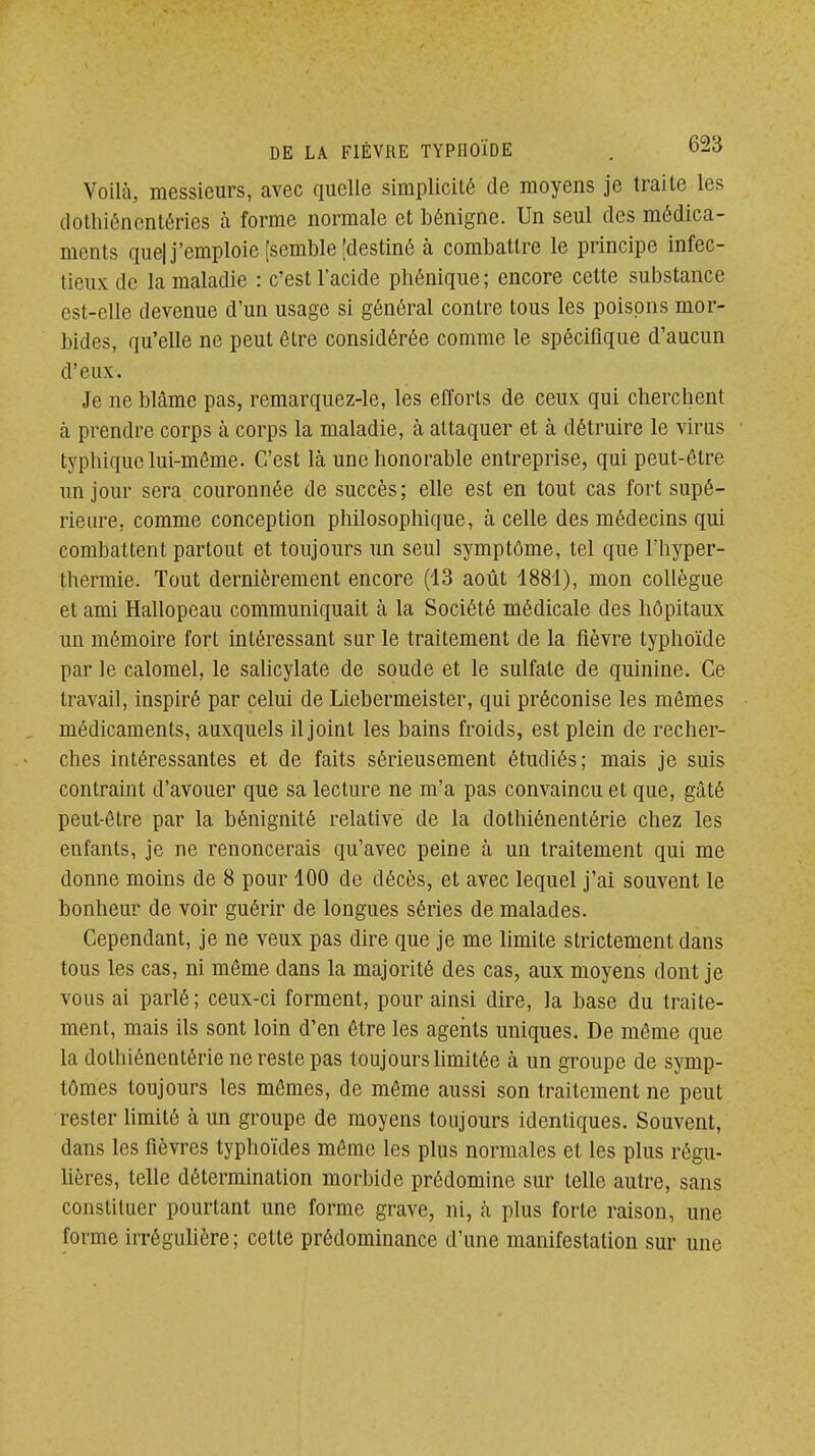 Voilà, messieurs, avec quelle simplicité de moyens je traite les dothiéncntéries à forme normale et bénigne. Un seul des médica- ments quel j'emploie [semble [destiné à combattre le principe infec- tieux de la maladie : c'est l'acide phénique; encore cette substance est-elle devenue d'un usage si général contre tous les poisons mor- bides, qu'elle ne peut être considérée comme le spécifique d'aucun d'eux. Je ne blâme pas, remarquez-le, les efforts de ceux qui cherchent à prendre corps à corps la maladie, à attaquer et à détruire le virus typhiquc lui-même. C'est là une honorable entreprise, qui peut-être un jour sera couronnée de succès; elle est en tout cas fort supé- rieure, comme conception philosophique, à celle des médecins qui combattent partout et toujours un seul symptôme, tel que l'hyper- thermie. Tout dernièrement encore (13 août 1881), mon collègue et ami Hallopeau communiquait à la Société médicale des hôpitaux un mémoire fort intéressant sur le traitement de la fièvre typhoïde par le calomel, le salicylate de soude et le sulfate de quinine. Ce travail, inspiré par celui de Liebermeister, qui préconise les mêmes médicaments, auxquels il joint les bains froids, est plein de recher- ches intéressantes et de faits sérieusement étudiés; mais je suis contraint d'avouer que sa lecture ne m'a pas convaincu et que, gâté peut-être par la bénignité relative de la dothiénentérie chez les enfants, je ne renoncerais qu'avec peine à un traitement qui me donne moins de 8 pour 100 de décès, et avec lequel j'ai souvent le bonheur de voir guérir de longues séries de malades. Cependant, je ne veux pas dire que je me limite strictement dans tous les cas, ni même dans la majorité des cas, aux moyens dont je vous ai parlé; ceux-ci forment, pour ainsi dire, la base du traite- ment, mais ils sont loin d'en être les agents uniques. De même que la dotliiéncQtérie ne reste pas toujours limitée à un groupe de symp- tômes toujours les mêmes, de même aussi son traitement ne peut rester limité à un groupe de moyens toujours identiques. Souvent, dans les fièvres typhoïdes même les plus normales et les plus régu- lières, telle détermination morbide prédomine sur telle autre, sans constituer pourtant une forme grave, ni, à plus forte raison, une forme irréguUère; cette prédominance d'une manifestation sur une