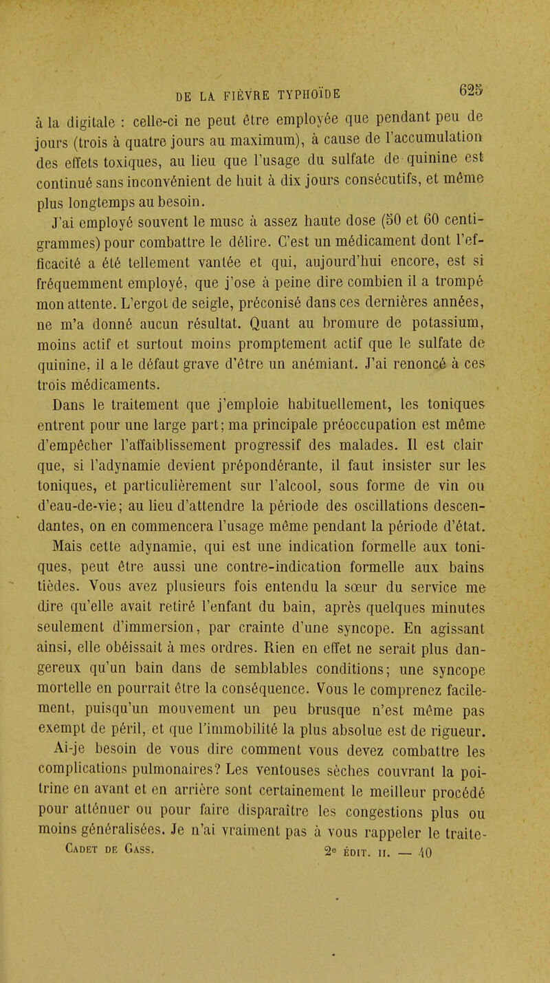 à la digitale : celle-ci ne peut être employée que pendant peu de jours (trois à quatre jours au maximum), à cause de l'accumulation des effets toxiques, au lieu que l'usage du sulfate de quinine est continué sans inconvénient de huit à dix jours consécutifs, et même plus longtemps au besoin. J'ai employé souvent le musc à assez haute dose (SO et 60 centi- grammes) pour combattre le déUre. C'est un médicament dont l'ef- ficacité a été tellement vantée et qui, aujourd'hui encore, est si fréquemment employé, que j'ose à peine dire combien il a trompé mon attente. L'ergot de seigle, préconisé dans ces dernières années, ne m'a donné aucun résultat. Quant au bromure de potassium, moins actif et surtout moins promptement actif que le sulfate de quinine, il a le défaut grave d'être un anémiant. J'ai renoncé à ces trois médicaments. Dans le traitement que j'emploie habituellement, les toniques entrent pour une large part; ma principale préoccupation est même d'empêcher l'affaiblissement progressif des malades. Il est clair que, si l'adynamie devient prépondérante, il faut insister sur les toniques, et particulièrement sur l'alcool, sous forme de vin ou d'eau-de-vie; au lieu d'attendre la période des oscillations descen- dantes, on en commencera l'usage môme pendant la période d'état. Mais cette adynamie, qui est une indication formelle aux toni- ques, peut être aussi une contre-indication formelle aux bains tièdes. Vous avez plusieurs fois entendu la sœur du service me dire qu'elle avait retiré l'enfant du bain, après quelques minutes seulement d'immersion, par crainte d'une syncope. En agissant ainsi, elle obéissait à mes ordres. Rien en effet ne serait plus dan- gereux qu'un bain dans de semblables conditions; une syncope mortelle en pourrait être la conséquence. Vous le comprenez facile- ment, puisqu'un mouvement un peu brusque n'est même pas exempt de péril, et que l'immobilité la plus absolue est de rigueur. Ai-je besoin de vous dire comment vous devez combattre les complications pulmonaires? Les ventouses sèches couvrant la poi- trine en avant et en arrière sont certainement le meilleur procédé pour atténuer ou pour faire disparaître les congestions plus ou moins généralisées. Je n'ai vraiment pas à vous rappeler le traite- CaDET de GaSS. 2e ÉDIT. II. '(0