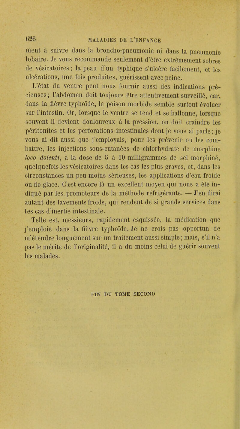 ment à suivre dans la broncho-pneumonie ni dans la pneumonie lobaire. Je vous recommande seulement d'ôtre extrêmement sobres de vésicatoires ; la peau d'un typhique s'ulcère facilement, et les ulcérations, une fois produites, guérissent avec peine. L'état du ventre peut nous fournir aussi des indications pré- cieuses; l'abdomen doit toujours être attentivement surveillé, car, dans la fièvre typhoïde, le poison morbide semble surtout évoluer sur l'intestin. Or, lorsque le ventre se tend et se ballonne, lorsque souvent il devient douloureux à la pression, on doit craindre les péritonites et les perforations intestinales dont je vous ai parlé; je vous ai dit aussi que j'employais, pour les prévenir ou les com- battre, les injections sous-cutanées de chlorhydrate de morphine loco dolenti, à la dose de 5 à 10 milligrammes de sel morphiné, quelquefois les vésicatoires dans les cas les plus graves, et, dans les circonstances un peu moins sérieuses, les appUcations d'eau froide ou de glace. C'est encore là un excellent moyen qui nous a été in- diqué par les promoteurs de la méthode réfrigérante. — J'en dirai autant des lavements froids, qui rendent de si grands services dans les cas d'inertie intestinale. Telle est, messieurs, rapidement esquissée, la médication que j'emploie dans la fièvre typhoïde. Je ne crois pas opportun de m'étendre longuement sur un traitement aussi simple ; mais, s'il n'a pas le mérite de l'originalité, il a du moins celui de guérir souvent les malades. FIN DU TOME SECOND