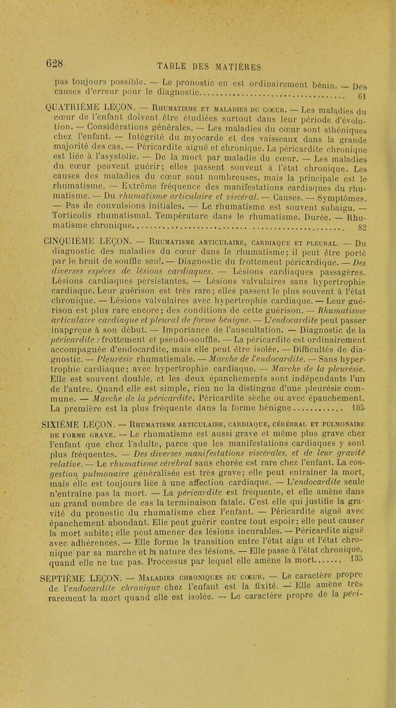 pas toujours possible. — Le pronostic en est ordinairement bénin. — Des causes d'erreur pour le diagnostic ' QUATRIÈME LEÇON. — Rhumatisme kt maladies du coicuk. — Les maladies du cœur de l'enfant doivent être étudiées surtout dans leur période d'évolu- tion. — Considérations générales. — Les maladies du cœur sont sthéniques chez l'enfant. — Intégrité du myocarde et des vaisseaux dans la grande majorité des cas. — Péricardite aiguë et chronique. La péricardite chronique est lice à l'asystolie. — De la mort par maladie du cœur. — Les maladies du cœur peuvent guérir; elles passent souvent à l'état chronique. Les causes des maladies du cœur sont nombreuses, mais la principale est le rhumatisme. — Extrême fréquence des manifestations cardiaqnes du rhu- matisme. — Du rhumatisme articulaire et viscéral. — Causes. — Symptômes. — Pas de convulsions initiales. — Le rhumatisme est souvent subaigu. — Torticolis rhumatismal. Température dans le rhumatisme. Durée. — Rhu- matisme chronique _ 82 CINQUIEME LEÇON. — Rhumatisme auticulaibe, CAnoiAQUE et pleuhal. — Du diagnostic des maladies du cœur dans le rhumatisme; il peut être porte par le bruit de souffle seul.— Diagnostic du frottement péricardique. — Des diverses espèces de lestons cardiaques. — Lésions cardiaques passagères. Lésions cardiaques persistantes. — Lésions valvulaires sans hypertrophie cardiaque. Leur guérison est très rare; elles passent le plus souvent à l'étal chronique. — Lésions valvulaires avec hypertrophie cardiaque. — Leur gué- rison est plus rare encore; des conditions de celte guérison. — Rhumatisme articulaire cardiaque et pleural de forme bénigne. — L'endocardite peut passer inaperçue à son début. — Importance de l'auscultation. — Diagnostic de la péricardite : frottement et pseudo-souffle. — La péricardite est ordinairement accompagnée d'endocardite, mais elle peut être isolée. — Difficultés de dia- gnostic. — Pleurésie rhumatismale. — Marche de l'endocardite. — Sans hyper- trophie cardiaque; avec hypertrophie cardiaque. — Marche de la pleurésie^ Elle est souvent double, et les deux épanchements sont indépendants l'un de l'autre. Quand elle est simple, rien ne la distingue d'une pleurésie com- mune. — Marche de la péricardite. Péricardite sèche ou avec épanchement. La première est la plus fréquente dans la forme bénigne lOS SIXIÈME LEÇON. — Rhumatisme articulaire, cardiaque, cérébral et pulmonaire DE forme grave. — Lc rhumatisme est aussi grave et môme plus grave chez l'enfant que chez l'adulte, parce que les manifestations cardiaques y sont plus fréquentes. — Des diverses manifestations viscérales, et de leur gravité relative. — Le rhumatisme cérébral sans chorée est rare chez l'enfant. La con- gestion pulmonaire généralisée est très grave; elle peut entraîner la mort, mais elle est toujours liée à une affection cardiaque. — L'endocardite seule n'entraîne pas la mort. — La péricai-dite est fréquente, et elle amène dans un grand nombre de cas la terminaison fatale. C'est elle qui justifie la gra- vité du pronostic du rhumatisme chez l'enfant. — Péricardite aiguë avec épanchement abondant. Elle peut guérir contre tout espoir; elle peut causer la mort subite; elle peut amener des lésions incurables. — Péricardite aiguë avec adhérences. — Elle forme la transition entre l'état aigu et l'état chro- nique par sa marche et 1-a nature des lésions. — Elle passe à l'état chronique, quand elle ne tue pas. Processus par lequel elle amène la mort 135 SEPTIÈME LEÇON. — Maladies chroniques du coeur. — Le caractère propre de l'endocardite chronique chez l'enfant est la fixité. — Elle amène très rarement la mort quand elle est isolée. — Le caractère propre de la péri-