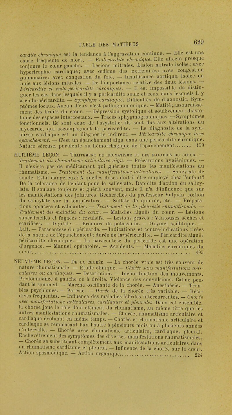 cardite chronique est la tendance à l'aggravation continue. — Elle est une cause fréquente de mort. — Endocardite chronique. Elle allecte presque toujours le cœur gaucho. — Lésions mitrales. Lésion mitrale isolée; avec hypertrophie cardiaque; avec œdème des extrémités; avec congestion pulmonaire; avec congestion du foie. — Insuffisance aortique. Isolée ou unie aux lésions mitrales. — De l'importance relative des deux lésions.— Péricardile et endo-péricardile chroniques. — Il est impossible de distin- guer les cas dans lesquels il y a péricarditc seule et ceux dans lesquels il y a endo-péricardite. — Symphyse cardiaque. Difficultés de diagnostic. Sym- ptômes locaux. Aucun d'eux n'est palhognomonique. — Matité;,assourdisse- ment des bruits du cœur. — Dépression systolique et soulèvement diasto- lique des espaces intercostaux. — Tracés sphygmographiques. — Symptômes fonctionnels. Gé sont ceux de l'asystolie; ils sont dus aux altérations du myocarde, qui accompagnent la péricardite. — Le diagnostic de la sym- physe cardiaque est un diagnostic indirect. — Péricardite chronique avec épanchcment. — C'est un épanchement aigu dans une péricardite chronique. Nature séreuse, pundente ou hémorrhagique de l'épanchement 159 HUITIÈME LEÇON. — Traitement du rhumatisme et des maladies du coeur. — Traitement du rhumatisme articulaire aigu. — Précautions hygiéniques. — Il n'existe pas de médicament qui guérisse toutes les manifestations du rhumatisme. — Traitement des rnanifestations articulaires. — Salicylate de soude. Est-il dangereux? A quelles doses doit-il être employé chez l'enfant? De la tolérance de l'enfant pour le salicylate. Rapidité d'action du salicy- late. Il soulage toujours et guérit souvent, mais il n'a d'inlluence que sur les manifestations des jointures. Recherches du professeur Vulpiau. Action du salicylate sur la température. — Sulfate de quinine, etc. — Prépara- tions opiacées et calmantes. — Traitement de la pleurésie rimmatismale. — Traitement des maladies du cœur. — Maladies aiguës du cœur. — Lésions superficielles et fugaces : révulsifs. — Lésions graves : Ventouses sèches et scarifiées. — Digitale. — Bromure de potassium. — Oxymel scillitiqne. — Lait. — Paracentèse du péricarde. —Indications et contre-indications tirées de la nature de l'épanchement; durée de la'péricardite. — Péricardite aiguë; péricardite chronique. — La paracentèse du péricarde est une opération d'urgence. — Manuel opératoire. — Accidents. — Maladies chroniques du cœur 195 NEUVIÈME LEÇON. — De la ciiouée. — La chorée vraie est très souvent de nature rhumatismale. — Étude clinique. — Choi'ée sans manifestations arti- culaires 071 cardiaques. — Description. — Incoordination des mouvements. Prédominance à gauche ou à droite. Violence des convulsions. Calme pen- dant le sommeil. — Marche oscillante de la chorée. — Anesthésie. — Trou- bles psychiques. — Parésie. — Durée de la chorée très variable. - Réci- dives fréquentes. — Influence des maladies fébriles intercurrentes. — Chorée avec manifestations articulaires, cardiaques et pleurales. Dans cet ensemble, la chorée joue le rôle d'un élément du rhumatisme, au même titre que les autres manifestations rhumatismales. — Chorée, rhumatisme articulaire et cardiaque évoluant en même temps. — Chorée et rhumatisme articulaire et cardiaque se remplaçant l'un l'autre à plusieurs mois ou à plusieurs années d'intervalle. — Chorée avec rhumatisme articulaire, cardiaque, pleural. Enchevêtrement des symptômes des diverses manifestations rhumatismales. — Chorée se substituant complètement aux manifestations articulaires dans un rhumatisme cardiaque et pleural, — Influence de la chorée sur le cœur. Action spasmodique. — Action organique , 924