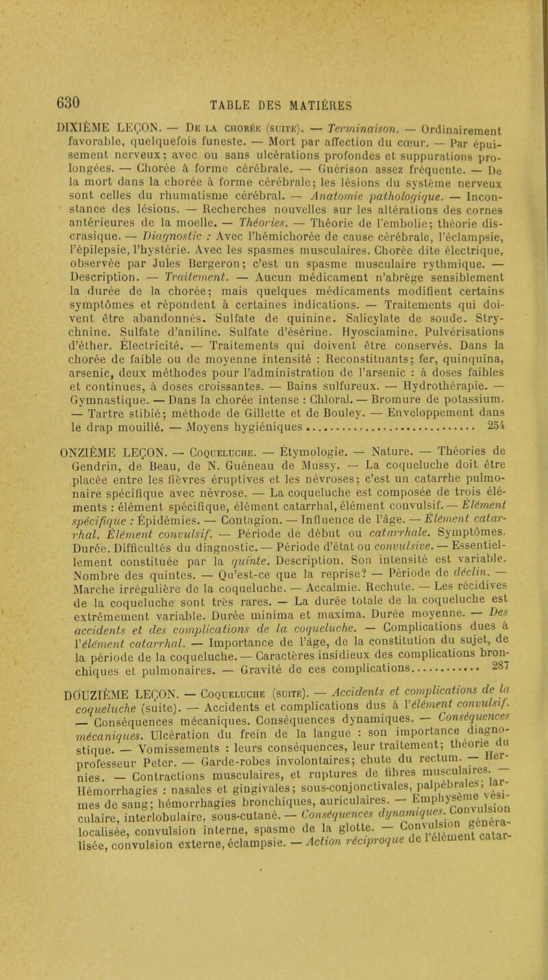 DIXIÈME LEÇON. — De la ciionÉE (suite). — Terminaison. — Ordinairement favorable, quelquefois funeste. — Mort par affection du cœur. — Par épui- sement nerveux; avec ou sans ulcérations profondes et suppurations pro- longées. — Chorée à forme cérébrale. — Guérison assez fréquente. — De la mort dans la cboréc à forme cérébrale; les lésions du système nerveux sont celles du rhumatisme cérébral. — Anatomic patholof/irjue. — Incon- stance des lésions. — Recherches nouvelles sur les altérations des cornes antérieures de la moelle. — Théories. — Théorie de l'embolie; théorie dis- crasique. — Diar/nost/c : Avec l'hémichorée de cause cérébrale, l'éclampsie, l'épiiepsie, l'hystérie. Avec les spasmes musculaires. Chorée dite électrique, olxservée par Jules Bergeron; c'est un spasme musculaire rythmique. — Description. — Traitement. — Aucun médicament n'abrège sensiblement la durée de la chorée; mais quelques médicaments modifient certains symptômes et répondent à certaines indications. — Traitements qui doi- vent être abandonnés. Sulfate de quinine. Salicylate de soude. Stry- chnine. Sulfate d'aniline. Sulfate d'ésérine. Hyosciamine. Pulvérisations d'éther. Électricité. — Traitements qui doivent être conservés. Dans la chorée de faible ou de moyenne intensité : Reconstituants; fer, quinquina, arsenic, deux méthodes pour l'administration de l'arsenic : à doses faibles et continues, à doses croissantes. — Bains sulfureux. — Hydrothérapie. — Gymnastique. — Dans la chorée intense : Ghioral. — Bromure de potassium. — Tartre stibié; méthode de Gillette et de Bouley. — Enveloppement dans le drap mouillé. — Moyens hygiéniques 254 ONZIÈME LEÇON. — Coqueluche. — Étymologie. — Nature. — Théories de Gendrin, de' Beau, de N. Guéneau de Mussy. — La coqueluche doit être placée entre les fièvres éruptives et les névroses; c'est un catarrhe pulmo- naire spécifique avec névrose. — La coqueluche est composée de trçis élé- ments : élément spécifique, élément catarrhal, élément covynXsiL — Élément spécifique : Épidémies. — Contagion. — Innuence de l'âge. — Élément catar- rhal. Élément convulsif. — Période de début ou catarrhale. Symptômes. Durée. Difficultés du diagnostic. — Période d'état ou convulsive. — Essentiel- lement constituée par la quinte. Description. Son intensité est variable. Nombre des quintes. — Qu'est-ce que la reprise? — Période de déclin. — Marche irrégulière de la coqueluche. — Accalmie. Rechute. — Les récidives de la coqueluche sont très rares. — La durée totale de la coqueluche est extrêmement variable. Durée minima et maxima. Durée moyenne. — Des accidents et des complications de la coqueluche. — Complications dues à Yélément catarrhal. — Importance de l'âge, de la constitution du sujet, de la période de la coqueluche. — Caractères insidieux des complications bron- chiques et pulmonaires. — Gravité de ces complications 287 DOUZIÈME LEÇON. — Coqueluche (suite). — Accidents et complications de lu coqueluche (suite). — Accidents et complications dus à Yélément convulsif. — Conséquences mécaniques. Conséquences dynamiques. — Conséquences onécaniques. Ulcération du frein de la langue : son importance d.agno- stique. — Vomissements : leurs conséquences, leur traitement; théorie mi professeur Peter. — Garde-robes involontaires; chute du rectum. — Her- nies. - Contractions musculaires, et ruptures de libres musculaires. Hémorrhagies : nasales et gingivales; sous-conjonclivales, palpebra e^, lar-