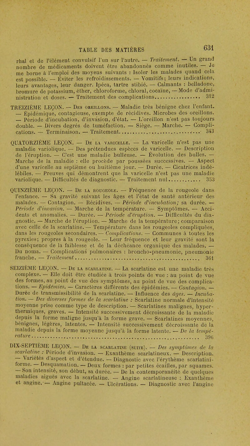 rhal et de l'élément convulsif l'un sur l'autre. — Traitement. — Un grand nombre de médicaments doivent être abandonnés comme inutiles. — Je me borne à l'emploi des moyens suivants : Isoler les malades quand cela est possible. — Eviter les refroidissements. — Vomitifs; leurs indications, leurs avantages, leur danger. Ipéca, tartre stibié. — Calmants : belladone, bromure de potassium, éther, chlorofornae, chioral, cocaïne, — Mode d'admi- nistration et doses. — Traitement des complications 312 TREIZIÈME LEÇON. — Des oreillons. — Maladie très bénigne chez l'enfant. — Épidémique, contagieuse, exempte de récidives. Microbes des oreillons. — Période d'incubation, d'invasion, d'état. — L'oreillon n'est pas toujours double. — Divers degrés de tuméfaction. — Siège. — Marche. — Compli- cations. — Terminaison. — Traitement 343 QUATORZIÈME LEÇON. — De l\ varicelle. — La varicelle n'est pas une maladie variolique. — Des prétendues espèces de varicelle. — Description de l'éruption. — C'est une maladie huileuse. — Évolution des bulles. — Marche de la maladie : elle procède par poussées successives. — Aspect d'une varicelle au septième ou huitième jour. — Durée. — Cicatrices indé- lébiles. — Preuves qui démontrent que la varicelle n'est pas une maladie variolique. — Difficultés de diagnostic. — Traitement nul 353 QUINZIÈME LEÇON. — De la. rougeole. — Fréquence de la rougeole dans l'enfance. — Sa gravité suivant les âges et l'état de santé antérieur des malades. — Contagion. — Récidives. — Période d'incuhalion; sa durée. — Période d'invasio?i. — Marche de la température. — Symptômes. — Acci- dents et anomalies. — Durée. — Période d'éruption. — Difficultés du dia- gnostic. — Marche de l'éruption. — Marche de la température; comparaison avec celle de la scarlatine.— Température dans les rougeoles compliquées, dans les rougeoles secondaires. — Complications. — Communes à toutes les pyrexies; propres à la rougeole. — Leur fréquence et leur gravité sont la conséquence de la faiblesse et de la déchéance organique des malades. — Du noma. — Complications pulmonaires : broncho-pneumonie, pneumonie franche. — Traitement 361 SEIZIÈME LEÇON. — De la scarlatine. — La scarlatine est une maladie très complexe. — Elle doit être étudiée à trois points de vue : au point de vue des formes, au point de vue des symptômes, au point de vue des complica- tions. — Epidémies. — Caractères différents des épidémies. — Contagion. — Durée de transmissibililé de la scarlatine. — Influence des ûcjes. — Incuba- tion. — Des diverses formes de la scarlatine : Scarlatine normale d'intensité moyenne prise comme type de description. — Scarlatines malignes, hyper- thermiques, graves. — Intensité successivement décroissante de la maladie depuis la forme maligne jusqu'à la forme grave. — Scarlatines moyennes, bénignes, légères, latentes, — Intensité successivement décroissante de la maladie depuis la forme moyenne jusqu'à la forme latente. — De la tempé- rature 39(i DIX-SEPTIE.ME LEÇON. — De la scarlatine (suite). — Des symptômes de la scarlatine : Période d'invasion. — Exanthème scarlatineux. — Description. — Variétés d'aspect et d'étendue. — Diagnostic avec l'érythème scarlatini- forme. — Desquamation. — Deux formes : par petites écailles, par squames. — Son intensité, son début, sa durée. — De la contemporanéitc de quelques maladies aiguës avec la scarlatine. — Angine scarlatineuse : Exanthème et angine. — Angine pultacée. — Ulcérations. — Diagnostic avec l'angine