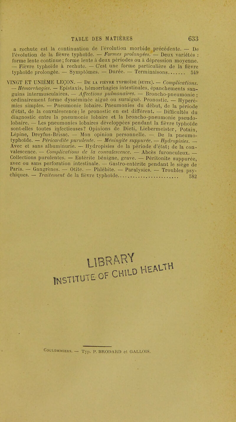 a rechute est la coutinualion de révolution morbide précédente. — De révolution de la fièvre typhoïde. — Formes prolomiées. — Deux variétés : forme lente continue; forme lente i\ deu.K périodes ou h. dépression moyenne. — Fièvre typhoïde à rechute. — C'est une forme particulière de la fièvre typhoïde prolongée. — Symptômes. — Durée. — Terminaisons 549 VINGT ET UNIÈME LEÇON. — De la fièvre typhoïde (suite). — Complications. — Hcmoirhagies. — Epistaxis, hémorrliagies intestinales, épanchements san- guins intermusculaires. — Affections pulynonaires. — Broncho-pneumonie ; ordinairement forme dysséminée aiguë ou suraiguë. Pronostic. — Hyperé- mies simples. — Pneumonie lobaire. Pneumonies du début, de la période d'état, de la convalescence; le pronostic en est dilTcrent. — Difficultés du diagnostic entre la pneumonie lobaire et la broncho-pneumonie pseudo- lobaire. — Les pneumonies lobaires développées pendant la fièvre typhoïde sont-elles toutes infectieuses? Opinions de Dieti, Liebermeister, Potain, Lépine, Dreyfus-Brisac. — Mon opinion personnelle. — De la pneumo- typhoïde. — Péricardite purulente. — Me'ningite suppitrée. — Hydropisies. Avec et sans albuminurie. — Hydropisies de la période d'état; de la con- valescence. — Complications de la convalescence. — Abcès furonculeux. Collections purulentes. — Entérite bénigne, grave. — Péritonite suppurée, avec ou sans perforation intestinale. — Gastro-entérite pendant le sièfre de Paris. — Gangrènes. — Otite. — Phlébite. — Paralysies. — Troubles°psy- chiques. — Traitement de la fièvre typhoïde 582 CouLOMMiERS. — Tjp. P. BHODAUD et GALLOIS.