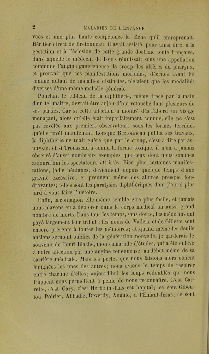 vues et une plus haute compétence la lâche qu'il entreprenait. Héritier direct de Brctonncau, il avait assisté, pour ainsi dire, ù la gestation et à l'ôclosion de cette grande doctrine toute française, dans laquelle le médecin de Tours réunissait sous une appellation commune l'angine gangreneuse, le croup, les ulcères du pharynx, et prouvait que ces manifestations morhides, décrites avant lui comme autant de maladies distinctes, n'étaient que les modalités diverses d'une môme maladie générale. Pourtant le tableau de la diphthérie, même tracé par la main d'un tel maître, devrait être aujourd'hui retouché dans plusieurs de ses parties. Car si celte affection a montré dès l'abord un visage menaçant, alors qu'elle était imparfaitement connue, elle ne s'est pas révélée aux premiers observateurs sous les formes terribles qu'elle revêt maintenant. Lorsque Bretonneau publia ses travaux, la diphthérie ne tuait guère que par le croup, c'est-à-dire par as- phyxie, et si Trousseau a connu la forme toxique, il n'en a jamais observé d'aussi nombreux exemples que ceux dont nous sommes aujourd'hui les spectateurs attristes. Bien plus, certaines manifes- tations, jadis bénignes, deviennent depuis quelque temps d'une gravité excessive, et prennent môme des allures presque fou- droyantes; telles sont les paralysies diphthériques dont j'aurai plus tard à vous faire l'histoire. Enfin, la contagion elle-même semble être plus facile, et jamais nous n'avons eu à déplorer dans le corps médical un aussi grand nombre de morts. Dans tous les temps, sans doute, les médecins ont payé largement leur tribut : les noms de Valleix et de Gillette sont encore présents à toutes les mémoires; et quand même les deuils anciens seraient oubliés de la génération nouvelle, je garderais le souvenir de Henri Blache, mon camarade d'études, qui a été enlevé à notre affection par une angine couenneuse, au début même de sa carrière médicale. Mais les pertes que nous faisions alors étaient éloignées les unes des autres; nous avions le temps de respirer entre chacune d'elles; aujourd'hui les coups redoublés qui nous frappent nous permettent à peine de nous reconnaître. C'est Car- retle, c'est Gary, c'est Herbelin dans cet hôpital; ce sont Gibou- lou, Poirier, Abbadie, Beverdy, Angulo, à l'Enfant-Jésus; ce sont
