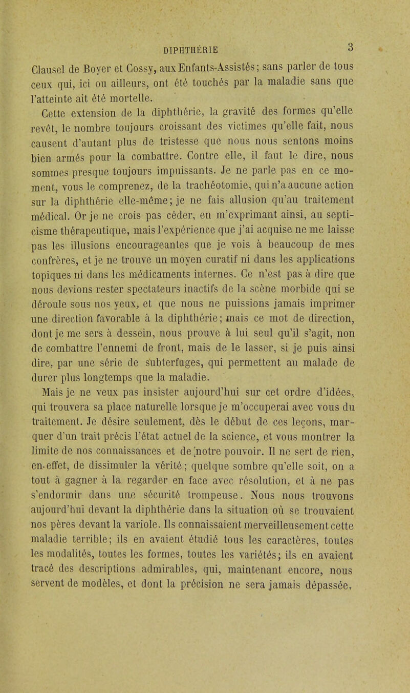 Clausel de Boyer et Cossy, aux Enfants-Assistés; sans parler de tous ceux qui, ici ou ailleurs, ont été touchés par la maladie sans que l'atteinte ait été mortelle. Celte extension de la diphthérie, la gravité des formes qu'elle revêt, le nombre toujours croissant des victimes qu'elle fait, nous causent d'autant plus de tristesse que nous nous sentons moins bien armés pour la combattre. Contre elle, il faut le dire, nous sommes presque toujours impuissants. Je ne parle pas en ce mo- ment, vous le comprenez, de la trachéotomie, qui n'a aucune action sur la diphthérie elle-même; je ne fais allusion qu'au traitement médical. Or je ne crois pas céder, en m'exprimant ainsi, au septi- cisme thérapeutique, mais l'expérience que j'ai acquise ne me laisse pas les illusions encourageantes que je vois à beaucoup de mes confrères, et je ne trouve un moyen curatif ni clans les applications topiques ni clans les médicaments internes. Ce n'est pas à dire que nous devions rester spectateurs inaclifs de la scène morbide qui se déroule sous nos yeux, et que nous ne puissions jamais imprimer une direction favorable à la diphthérie; mais ce mot de direction, dont je me sers à dessein, nous prouve à lui seul qu'il s'agit, non de combattre l'ennemi de front, mais de le lasser, si je puis ainsi dire, par une série de subterfuges, qui permettent au malade de durer plus longtemps que la maladie. Mais je ne veux pas insister aujourd'hui sur cet ordre d'idées, qui trouvera sa place naturelle lorsque je m'occuperai avec vous du traitement. Je désire seulement, dès le début de ces leçons, mar- quer d'un trait précis l'état actuel de la science, et vous montrer la limite de nos connaissances et de^notre pouvoir. Il ne sert de rien, en-effet, de dissimuler la vérité; quelque sombre qu'elle soit, on a tout à gagner à la regarder en face avec résolution, et à ne pas s'endormir clans une sécurité trompeuse. Nous nous trouvons aujourd'hui devant la diphthérie clans la situation où se trouvaient nos pères devant la variole. Ils connaissaient merveilleusement cette maladie terrible; ils en avaient étudié tous les caractères, toutes les modalités, toutes les formes, toutes les variétés; ils en avaient tracé des descriptions admirables, qui, maintenant encore, nous servent de modèles, et dont la précision ne sera jamais dépassée,