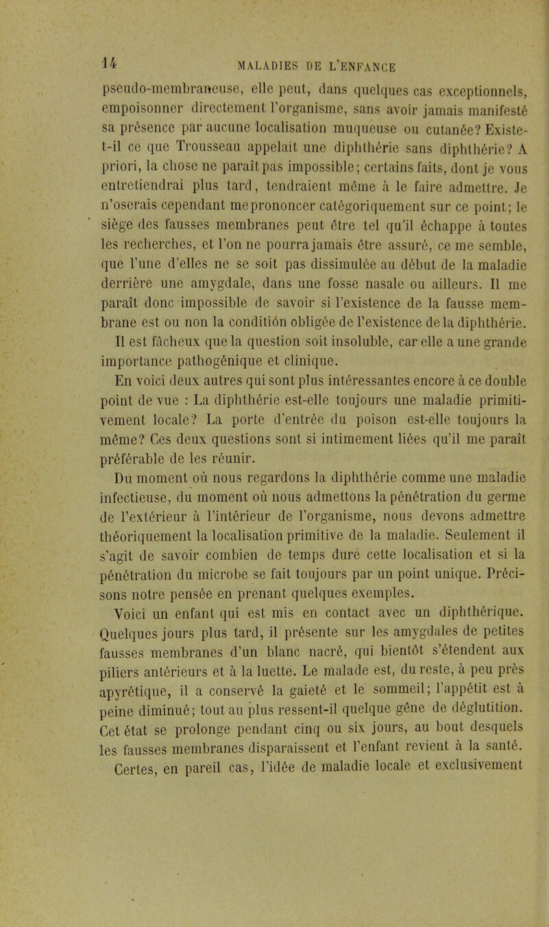 pseudo-membraneuse, elle peut, dans quelques cas exceptionnels, empoisonner directement l'organisme, sans avoir jamais manifesté sa présence par aucune localisation muqueuse ou cutanée? Existe- t-il ce que Trousseau appelait une diphthérie sans diphthérie? A priori, la chose ne paraît pas impossible; certains faits, dont je vous entretiendrai plus tard, tendraient même à le faire admettre. Je n'oserais cependant meprononcer catégoriquement sur ce point; le siège des fausses membranes peut être tel qu'il échappe à toutes les recherches, et l'on ne pourra jamais être assuré, ce me semble, que l'une d'elles ne se soit pas dissimulée au début de la maladie derrière une amygdale, dans une fosse nasale ou ailleurs. Il me paraît donc impossible de savoir si l'existence de la fausse mem- brane est ou non la condition obligée de l'existence delà diphthérie. Il est fâcheux que la question soit insoluble, car elle a une grande importance pathogénique et clinique. En voici deux autres qui sont plus intéressantes encore à ce double point de vue : La diphthérie est-elle toujours une maladie primiti- vement locale? La porte d'entrée du poison est-elle toujours la même? Ces deux questions sont si intimement liées qu'il me paraît préférable de les réunir. Du moment où nous regardons la diphthérie comme une maladie infectieuse, du moment où nous admettons la pénétration du germe de l'extérieur à l'intérieur de l'organisme, nous devons admettre théoriquement la localisation primitive de la maladie. Seulement il s'agit de savoir combien de temps dure cette localisation et si la pénétration du microbe se fait toujours par un point unique. Préci- sons notre pensée en prenant quelques exemples. Voici un enfant qui est mis en contact avec un diphthérique. Quelques jours plus tard, il présente sur les amygdales de petites fausses membranes d'un blanc nacré, qui bientôt s'étendent aux piliers antérieurs et à la luette. Le malade est, du reste, à peu près apyrétique, il a conservé la gaieté et le sommeil ; l'appétit est à peine diminué; tout au plus ressent-il quelque gêne de déglutition. Cet état se prolonge pendant cinq ou six jours, au bout desquels les fausses membranes disparaissent et l'enfant revient à la santé. Certes, en pareil cas, l'idée de maladie locale et exclusivement