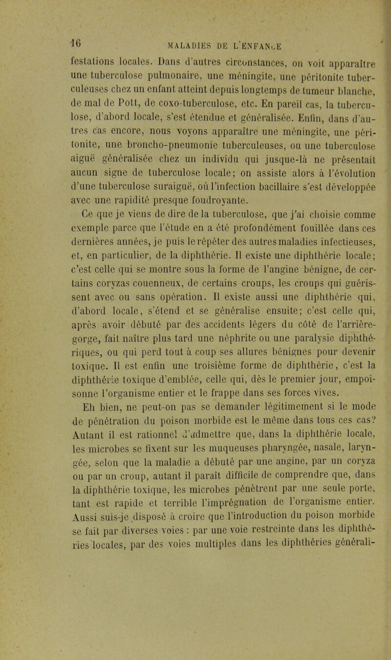 festations locales. Dans d'autres circonstances, on voit apparaître une tuberculose pulmonaire, une méningite, une péritonite tuber- culeuses chez un enfant atteint depuis longtemps de tumeur blanche, de mal de Pott, de coxo-tuberculose, etc. En pareil cas, la tubercu- lose, d'abord locale, s'est étendue et généralisée. Enfin, dans d'au- tres cas encore, nous voyons apparaître une méningite, une péri- tonite, une broncho-pneumonie tuberculeuses, ou une tuberculose aiguë généralisée chez un individu qui jusque-là ne présentait aucun signe de tuberculose locale; on assiste alors à l'évolution d'une tuberculose suraiguë, où l'infection bacillaire s'est développée avec une rapidité presque foudroyante. Ce que je viens de dire de la tuberculose, que j'ai choisie comme exemple parce que l'étude en a été profondément fouillée dans ces dernières années, je puis le répéter des autres maladies infectieuses, et, en particulier, de la diphthérie. Il existe une diphlhérie locale; c'est celle qui se montre sous la forme de l'angine bénigne, de cer- tains coryzas couenneux, de certains croups, les croups qui guéris- sent avec ou sans opération. Il existe aussi une diphthérie qui, d'abord locale, s'étend et se généralise ensuite; c'est celle qui, après avoir débuté par des accidents légers du côté de l'arrière- gorge, fait naître plus tard une néphrite ou une paralysie diphthê- riques, ou qui perd tout à coup ses allures bénignes pour devenir toxique. Il est enfin une troisième forme de diphthérie, c'est la diphthérie toxique d'emblée, celle qui, dès le premier jour, empoi- sonne l'organisme entier et le frappe dans ses forces vives. Eh bien, ne peut-on pas se demander légitimement si le mode de pénétration du poison morbide est le même dans tous ces cas? Autant il est rationnel d'admettre que, dans la diphthérie locale, les microbes se fixent sur les muqueuses pharyngée, nasale, laryn- gée, selon que la maladie a débuté par une angine, par un coryza ou par un croup, autant il paraît difficile de comprendre que, dans la diphlhérie toxique, les microbes pénètrent par une seule porte, tant est rapide et terrible l'imprégnation de l'organisme entier. Aussi suis-je disposé à croire que l'introduction du poison morbide se fait par diverses voies : par une voie restreinte dans les diphthé- ries locales, par des voies multiples dans les diphthéries générali-