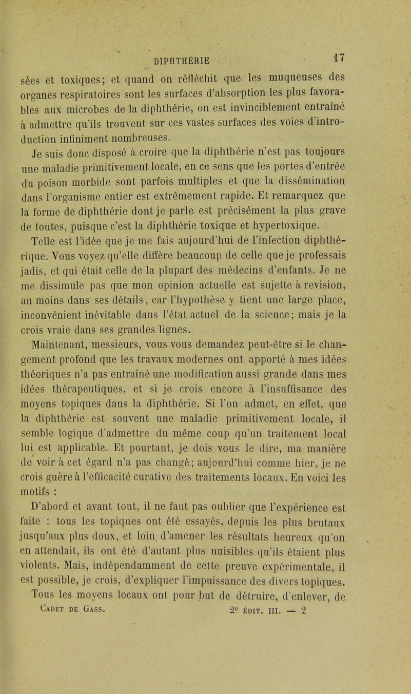 sées et toxiques; et quand on réïléehit que les muqueuses des organes respiratoires sont les surfaces d'absorption les plus favora- bles aux microbes de la diphthérie, on est invinciblement entraîné à admettre qu'ils trouvent sur ces vastes surfaces des voies d'intro- duction infiniment nombreuses. Je suis donc disposé à croire que la diphthérie n'est pas toujours une maladie primitivement locale, en ce sens que les portes d'entrée du poison morbide sont parfois multiples et que la dissémination dans l'organisme entier est extrêmement rapide. Et remarquez que la forme de diphthérie dont je parle est précisément la plus grave de toutes, puisque c'est la diphthérie toxique et hypertoxique. Telle est l'idée que je me fais aujourd'hui de l'infection diphthé- rique. Vous voyez qu'elle diffère beaucoup de celle que je professais jadis, et qui était celle de la plupart des médecins d'enfants. Je ne me dissimule pas que mon opinion actuelle est sujette à revision, au moins dans ses détails, car l'hypothèse y tient une large place, inconvénient inévitable dans l'état actuel de la science; mais je la crois vraie dans ses grandes lignes. Maintenant, messieurs, vous vous demandez peut-être si le chan- gement profond que les travaux modernes ont apporté à mes idées théoriques n'a pas entraîné une modification aussi grande dans mes idées thérapeutiques, et si je crois encore à l'insuffisance des moyens topiques dans la diphthérie. Si l'on admet, en effet, que la diphthérie est souvent une maladie primitivement locale, il semble logique d'admettre du même coup qu'un traitement local lui est applicable. Et pourtant, je dois vous le dire, ma manière de voir à cet égard n'a pas changé; aujourd'hui comme hier, je ne crois guère à l'efficacité curalive des traitements locaux. En voici les motifs : D'abord et avant tout, il ne faut pas oublier que l'expérience est faite : tous les topiques ont été essayés, depuis les plus brutaux jusqu'aux plus doux, et loin d'amener les résultats heureux qu'on en attendait, ils ont été d'autant plus nuisibles qu'ils étaient plus violents. Mais, indépendamment de cette preuve expérimentale, il est possible, je crois, d'expliquer l'impuissance des divers topiques. Tous les moyens locaux ont pour but de détruire, d enlever, de Cadet de Gass. 2» gDIT# ni g