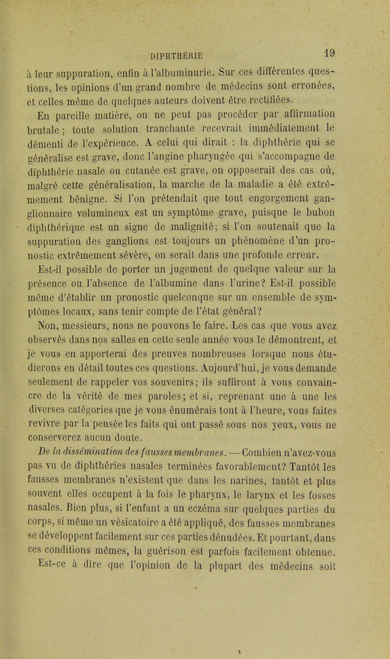 i\ leur suppuration, enfin à l'albuminurie. Sur ces différentes ques- tions, les opinions d'un grand nombre de médecins sont erronées, et celles même de quelques auteurs doivent être rectifiées. En pareille matière, on ne peut pas procéder par affirmation brutale ; toute solution tranchante recevrait immédiatement le démenti de l'expérience. A celui qui dirait : la diphthérie qui se généralise est grave, donc l'angine pharyngée qui s'accompagne de diphthérie nasale ou cutanée est grave, on opposerait des cas où, malgré cette généralisation, la marche de la maladie a été extrê- mement bénigne. Si l'on prétendait que tout engorgement gan- glionnaire volumineux est un symptôme grave, puisque le bubon diphthérique est un signe de malignité; si l'on soutenait que la suppuration des ganglions est toujours un phénomène d'un pro- nostic extrêmement sévère, on serait dans une profonde erreur. Est-il possible de porter un jugement de quelque valeur sur la présence ou l'absence de l'albumine dans l'urine? Est-il possible même d'établir un pronostic quelconque sur un ensemble de sym- ptômes locaux, sans tenir compte de l'état général? Non, messieurs, nous ne pouvons le faire. Les cas que vous avez observés dans nos salles en cette seule année vous le démontrent, et je vous en apporterai des preuves nombreuses lorsque nous étu- dierons en détail toutes ces questions. Aujourd'hui, je vous demande seulement de rappeler vos souvenirs; ils suffiront à vous convain- cre de la vérité de mes paroles; et si, reprenant une à une les diverses catégories que je vous énumérais tout à l'heure, vous faites revivre par la penséeles faits qui ont passé sous nos yeux, vous ne conserverez aucun doute. De la dissémination des fausses membranes. — Combien n'avez-vous pas vu de diphthéries nasales terminées favorablement? Tantôt les fausses membranes n'existent que dans les narines, tantôt et plus souvent elles occupent à la fois le pharynx, le larynx et les fosses nasales. Bien plus, si l'enfant a un eczéma sur quelques parties du corps, si même un vésicatoire a été appliqué, des fausses membranes se développent facilement sur ces parties dénudées. Et pourtant, dans ces conditions mêmes, la guérison est parfois facilement obtenue. Est-ce à dire que l'opinion de la plupart des médecins soit