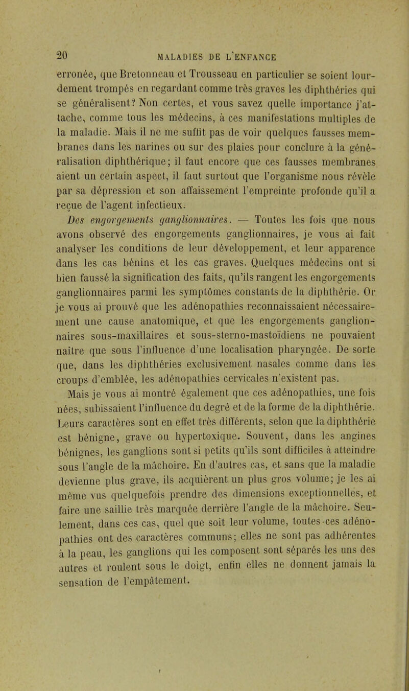 erronée, que Bretonneau cl Trousseau en particulier se soient lour- dement trompés en regardant comme très graves les diphthéries qui se généralisent? Non certes, et vous savez quelle importance j'at- tache, comme tous les médecins, à ces manifestations multiples de la maladie. Mais il ne me suffit pas de voir quelques fausses mem- branes dans les narines ou sur des plaies pour conclure à la géné- ralisation diphthérique; il faut encore que ces fausses membranes aient un certain aspect, il faut surtout que l'organisme nous révèle par sa dépression et son affaissement l'empreinte profonde qu'il a reçue de l'agent infectieux. Des engorgements ganglionnaires. — Toutes les fois que nous avons observé des engorgements ganglionnaires, je vous ai fait analyser les conditions de leur développement, et leur apparence dans les cas bénins et les cas graves. Quelques médecins ont si bien faussé la signification des faits, qu'ils rangent les engorgements ganglionnaires parmi les symptômes constants de la diphthérie. Or je vous ai prouvé que les adénopathies reconnaissaient nécessaire- ment une cause anatomique, et que les engorgements ganglion- naires sous-maxillaires et sous-sterno-mastoïdiens ne pouvaient naître que sous l'influence d'une localisation pharyngée. De sorte que, dans les diplithéries exclusivement nasales comme dans les croups d'emblée, les adénopathies cervicales n'existent pas. Mais je vous ai montré également que ces adénopathies, une fois nées, subissaient l'influence du degré et de la forme de la diphthérie. Leurs caractères sont en elïet très différents, selon que la diphthérie est bénigne, grave ou hyperloxique. Souvent, dans les angines bénignes, les ganglions sont si petits qu'ils sont difficiles à atteindre sous l'angle de la mâchoire. En d'autres cas, et sans que la maladie devienne plus grave, ils acquièrent un plus gros volume; je les ai même vus quelquefois prendre des dimensions exceptionnelles, et faire une saillie très marquée derrière l'angle de la mâchoire. Seu- lement, dans ces cas, quel que soit leur volume, toutes ces adéno- pathies ont des caractères communs; elles ne sont pas adhérentes a la peau, les ganglions qui les composent sont séparés les uns des autres et roulent sous le doigt, enfin elles ne donnent jamais la sensation de l'empâtement. r