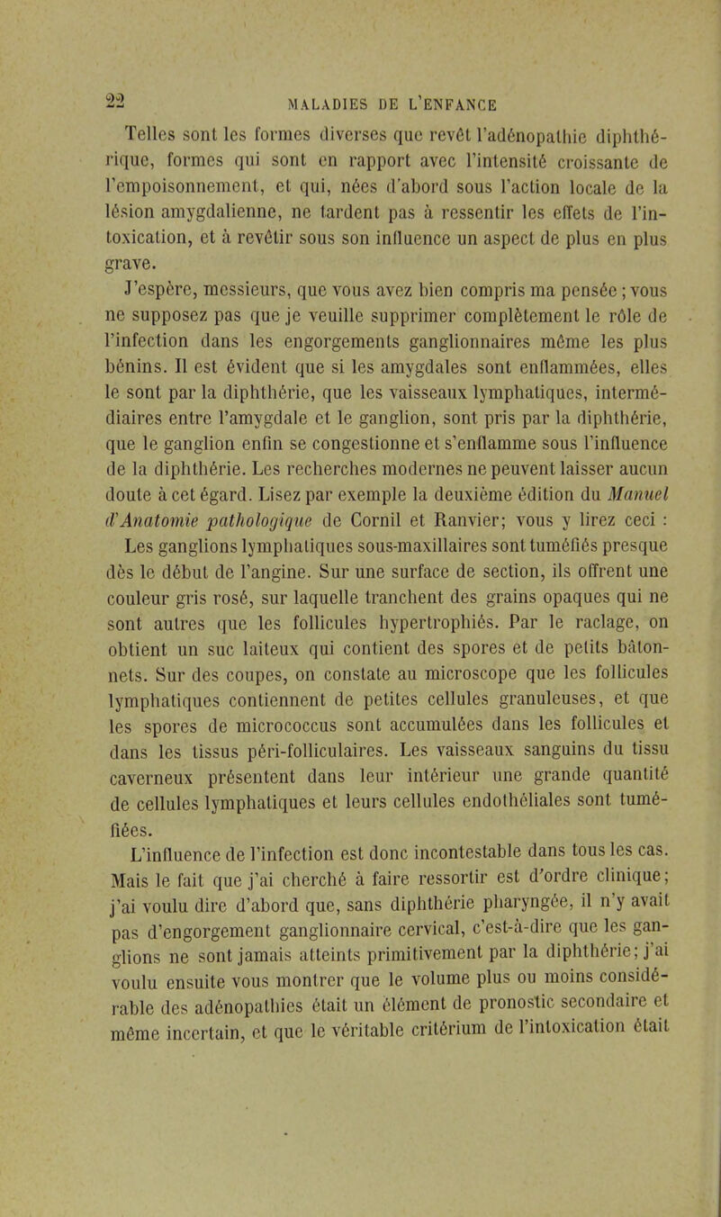 Telles sont les formes diverses que revêt l'adénopathie diphthé- rique, formes qui sont en rapport avec l'intensité croissante de l'empoisonnement, et qui, nées d'abord sous l'action locale de la lésion amygdalienne, ne tardent pas à ressentir les effets de l'in- toxication, et à revêtir sous son influence un aspect de plus en plus grave. J'espère, messieurs, que vous avez bien compris ma pensée ; vous ne supposez pas que je veuille supprimer complètement le rôle de l'infection dans les engorgements ganglionnaires môme les plus bénins. Il est évident que si les amygdales sont enflammées, elles le sont par la diphthérie, que les vaisseaux lymphatiques, intermé- diaires entre l'amygdale et le ganglion, sont pris par la diphthérie, que le ganglion enfin se congestionne et s'enflamme sous l'influence de la diphthérie. Les recherches modernes ne peuvent laisser aucun doute à cet égard. Lisez par exemple la deuxième édition du Manuel iVAnatomie pathologique de Cornil et Ranvier; vous y lirez ceci : Les ganglions lympbaliques sous-maxillaires sont tuméfiés presque dès le début de l'angine. Sur une surface de section, ils offrent une couleur gris rosé, sur laquelle tranchent des grains opaques qui ne sont autres que les follicules hypertrophiés. Par le raclage, on obtient un suc laiteux qui contient des spores et de petits bâton- nets. Sur des coupes, on constate au microscope que les follicules lymphatiques contiennent de petites cellules granuleuses, et que les spores de micrococcus sont accumulées dans les follicules et dans les tissus péri-folliculaires. Les vaisseaux sanguins du tissu caverneux présentent dans leur intérieur une grande quantité de cellules lymphatiques et leurs cellules endothéliales sont tumé- fiées. L'influence de l'infection est donc incontestable dans tous les cas. Mais le fait que j'ai cherché à faire ressortir est d'ordre clinique; j'ai voulu dire d'abord que, sans diphthérie pharyngée, il n'y avait pas d'engorgement ganglionnaire cervical, c'est-à-dire que les gan- glions ne sont jamais atteints primitivement par la diphthérie ; j'ai voulu ensuite vous montrer que le volume plus ou moins considé- rable des adénopathies était un élément de pronostic secondaire et môme incertain, et que le véritable critérium de l'intoxication était