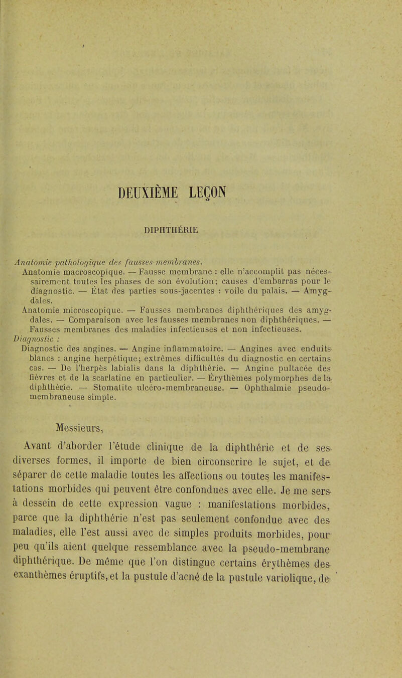 DEUXIÈME LEÇON DIPHTHÉRIE Anatomie pathologique des fausses membranes. Anatomie macroscopique. — Fausse membrane : elle n'accomplit pas néces- sairement toutes les phases de son évolution; causes d'embarras pour le diagnostic. — État des parties sous-jacentes : voile du palais. — Amyg- dales. Anatomie microscopique. — Fausses membranes diphthériques des amyg- dales. — Comparaison avec les fausses membranes non diphthériques. — Fausses membranes des maladies infectieuses et non infectieuses. Diagnostic : Diagnostic des angines. — Angine inflammatoire. — Angines avec enduits blancs : angine herpétique; extrêmes difficultés du diagnostic en certains cas. — De l'herpès labialis dans la diphthérie. — Angine pultacée des fièvres et de la scarlatine en particulier. — Érythèmes polymorphes de la diphthérie. — Stomatite ulcéro-membraneuse. — Ophthalmie pseudo- membraneuse simple. Messieurs, Avant d'aborder l'étude clinique de la diphthérie et de ses diverses formes, il importe de bien circonscrire le sujet, et de séparer de cette maladie toutes les affections ou toutes les manifes- tations morbides qui peuvent être confondues avec elle. Je me sers- à dessein de celte expression vague : manifestations morbides, parce que la diphthérie n'est pas seulement confondue avec des maladies, elle l'est aussi avec de simples produits morbides, pour peu qu'ils aient quelque ressemblance avec la pseudo-membrane diphtérique. De même que l'on distingue certains érythèmes des exanthèmes éruptifs.et la pustule d'acné de la pustule variolique, de-