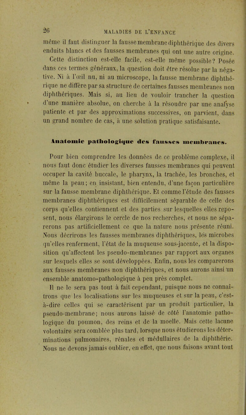 môme il faut distinguer la fausse membrane diphthérique des divers enduits blancs et des fausses membranes qui ont une autre origine. Cette distinction est-elle facile, est-elle môme possible? Posée dans ces termes généraux, la question doit être résolue par la néga- tive. Ni à l'œil nu, ni au microscope, la fausse membrane diphtbé- rique ne diffère par sa structure de certaines fausses membranes non dipbthériques. Mais si, au lieu de vouloir traneber la question d'une manière absolue, on cherche à la résoudre par une analyse patiente et par des approximations successives, on parvient, dans un grand nombre de cas, à une solution pratique satisfaisante. Anaiomie pathologique «les fausses membranes. Pour bien comprendre les données de ce problème complexe, il nous faut donc étudier les diverses fausses membranes qui peuvent occuper la cavité buccale, le pharynx, la trachée, les bronches, et même la peau; en insistant, bien entendu, d'une façon particulière sur la fausse membrane diphlhérique. Et comme l'étude des fausses membranes diphthériques est difficilement séparable de celle des corps qu'elles contiennent et des parties sur lesquelles elles repo- sent, nous élargirons le cercle de nos recherches, et nous ne sépa- rerons pas artificiellement ce que la nature nous présente réuni. Nous décrirons les fausses membranes diphthériques, lés microbes qu'elles renferment, l'état de la muqueuse sous-jacenter et la dispo- sition qu'affectent les pseudo-membranes par rapport aux organes sur lesquels elles se sont développées. Enfin, nous les comparerons aux fausses membranes non diphthériques, et nous aurons ainsi un ensemble anatomo-palhologique à peu près complet. Il ne le sera pas tout à fait cependant, puisque nous ne connaî- trons que les localisations sur les muqueuses et sur la peau, c'est- à-dire celles qui se caractérisent par un produit particulier, la pseudo-membrane; nous aurons laissé de côté l'analomie patho- logique du poumon, des reins et de la moelle. Mais cette lacune volontaire sera comblée plus tard, lorsque nous étudierons les déter- minations pulmonaires, rénales et médullaires de la diphthérie. Nous ne devons jamais oublier, en effet, que nous faisons avant tout