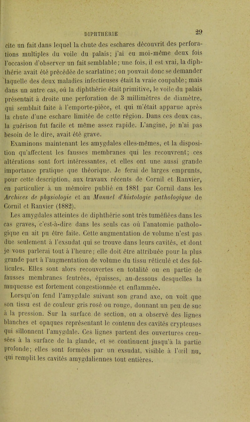 D1PRTHËRIE 2y cite un fait dans lequel la chute des eschares découvrit des perfora- tions multiples du voile du palais; j'ai eu moi-même deux fois l'occasion d'observer un fait semblable; une fois, il est vrai, la diph- Ihérie avait été précédée de scarlatine ; on pouvait donc se demander laquelle des deux maladies infectieuses était la vraie coupable ; mais dans un autre cas, où la dipbthérie était primitive, le voile du palais présentait à droite une perforation de 3 millimètres de diamètre, qui semblait faite à l'emporte-pièce, et qui m'était apparue après la chute d'une eschare limitée de cette région. Dans ces deux cas, la guéiïson fut facile et même assez rapide. L'angine, je n'ai pas besoin de le dire, avait été grave. Examinons maintenant les amygdales elles-mêmes, et la disposi- tion qu'affectent les fausses membranes qui les recouvrent; ces altérations sont fort intéressantes, et elles ont une aussi grande importance pratique que théorique. Je ferai de larges emprunts, pour cette description, aux travaux récents de Cornil et Ranvier, en particulier à un mémoire publié en 1881 par Cornil dans les Archives de physiologie et au Manuel d'histologie pathologique de Cornil et Ranvier (1882). Les amygdales atteintes de diphthérie sont très tuméfiées clans les cas graves, c'est-cà-dire dans les seuls cas où l'analomie patholo- gique en ait pu être faite. Cette augmentation de volume n'est pas due seulement à l'exsudat qui se trouve dans leurs cavités, et dont je vous parlerai tout a l'heure; elle doit être attribuée pour la plus grande part à l'augmentation de volume du tissu réticulé et des fol- licules. Elles sont alors recouvertes en totalité ou en partie de fausses membranes feutrées, épaisses, au-dessous desquelles la muqueuse est fortement congestionnée et enflammée. Lorsqu'on fend l'amygdale suivant son grand axe, on voit que son tissu est de couleur gris rosé ou rouge, donnant un peu de suc à la pression. Sur la surface de section, on a observé des lignes blanches et opaques représentant le contenu des cavités crypteuses qui sillonnent l'amygdale. Ces lignes partent des ouvertures creu- sées à la surface de la glande, et se continuent jusqu'à la partie profonde; elles sont formées par un exsudât, visible h l'œil nu, qui remplit les cavités amygdaliennes tout entières.