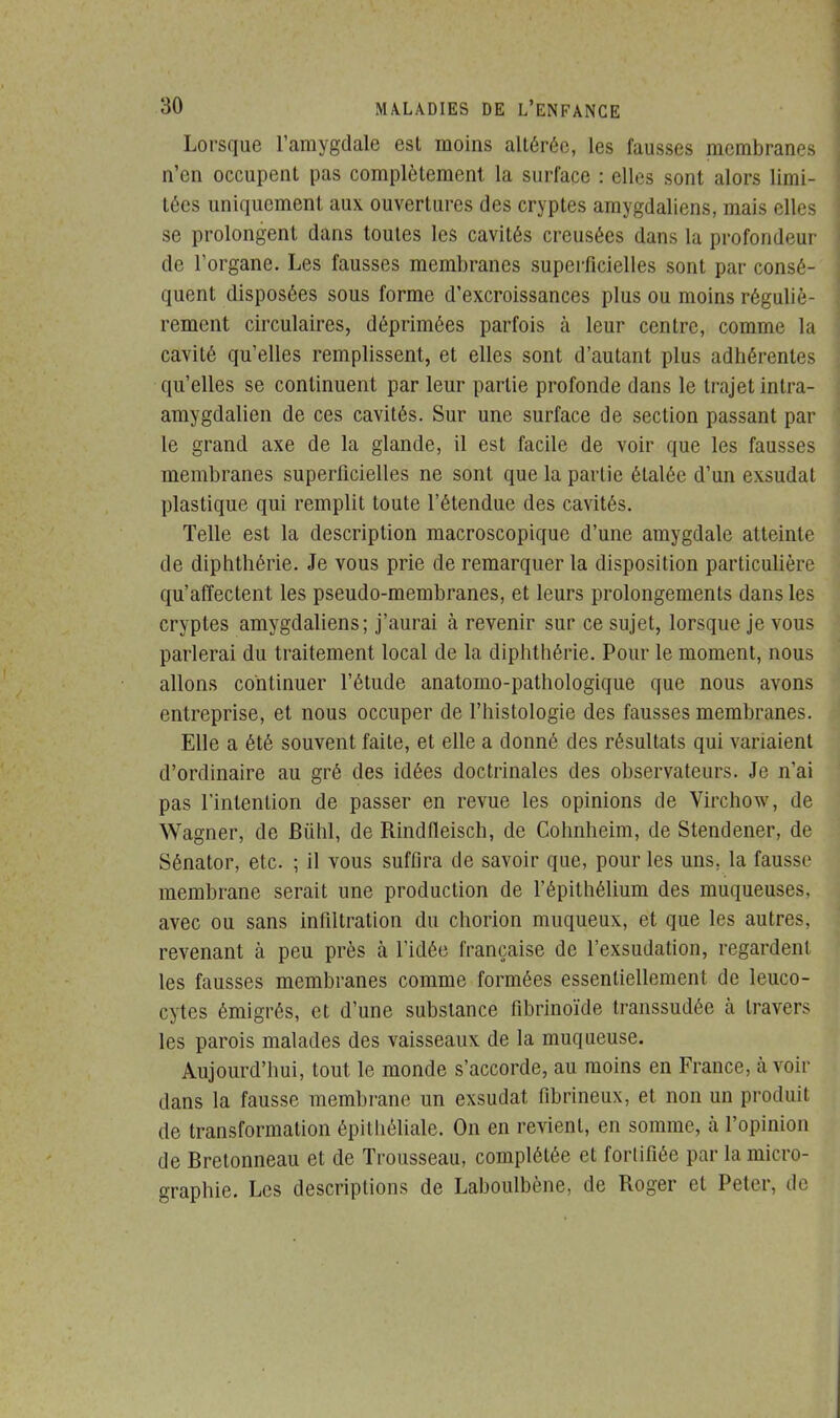 Lorsque l'amygdale est moins altérée, les fausses membranes n'en occupent pas complètement la surface : elles sont alors limi- tées uniquement aux ouvertures des cryptes amygdaliens, mais elles se prolongent dans toutes les cavités creusées dans la profondeur de l'organe. Les fausses membranes superficielles sont par consé- quent disposées sous forme d'excroissances plus ou moins réguliè- rement circulaires, déprimées parfois à leur centre, comme la cavité qu'elles remplissent, et elles sont d'autant plus adhérentes qu'elles se continuent par leur partie profonde dans le trajet intra- amygdalien de ces cavités. Sur une surface de section passant par le grand axe de la glande, il est facile de voir que les fausses membranes superficielles ne sont que la partie étalée d'un exsudât plastique qui remplit toute l'étendue des cavités. Telle est la description macroscopique d'une amygdale atteinte de diphthérie. Je vous prie de remarquer la disposition particulière qu'affectent les pseudo-membranes, et leurs prolongements dans les cryptes amygdaliens; j'aurai à revenir sur ce sujet, lorsque je vous parlerai du traitement local de la diphthérie. Pour le moment, nous allons continuer l'étude anatomo-pathologique que nous avons entreprise, et nous occuper de l'histologie des fausses membranes. Elle a été souvent faite, et elle a donné des résultats qui variaient d'ordinaire au gré des idées doctrinales des observateurs. Je n'ai pas l'intention de passer en revue les opinions de Virchow, de Wagner, de Bùhl, de Rindfleisch, de Cohnheim, de Stendener, de Sénator, etc. ; il vous suffira de savoir que, pour les uns. la fausse membrane serait une production de l'épithélium des muqueuses, avec ou sans infiltration du chorion muqueux, et que les autres, revenant à peu près à l'idée française de l'exsudation, regardent les fausses membranes comme formées essentiellement de leuco- cytes émigrés, et d'une substance fibrinoïde transsudée à travers les parois malades des vaisseaux de la muqueuse. Aujourd'hui, tout le monde s'accorde, au moins en France, à voir dans la fausse membrane un exsudât fibrineux, et non un produit de transformation épithéliale. On en revient, en somme, à l'opinion de Bretonneau et de Trousseau, complétée et forlifiée par la micro- graphie. Les descriptions de Laboulbène, de Roger et Peter, de