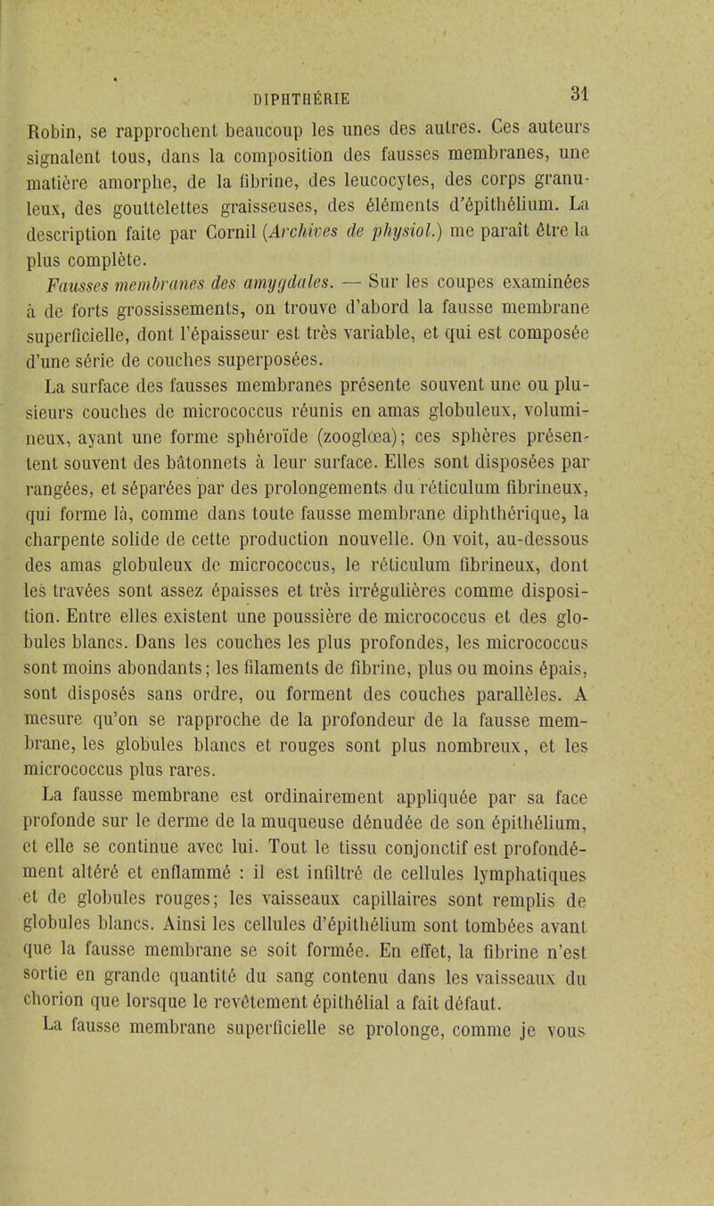 Robin, se rapprochent beaucoup les unes des autres. Ces auteurs signalent tous, dans la composition des fausses membranes, une matière amorphe, de la fibrine, des leucocytes, des corps granu- leux, des gouttelettes graisseuses, des éléments d'épithélium. La description faite par Cornil (Archives de physiol.) me paraît être la plus complète. Fausses membranes des amygdales. — Sur les coupes examinées à de forts grossissements, on trouve d'abord la fausse membrane superficielle, dont l'épaisseur est très variable, et qui est composée d'une série de couches superposées. La surface des fausses membranes présente souvent une ou plu- sieurs couches de micrococcus réunis en amas globuleux, volumi- neux, ayant une forme sphéroïde (zooglœa) ; ces sphères présen- tent souvent des bâtonnets à leur surface. Elles sont disposées par rangées, et séparées par des prolongements du réticulum fibrineux, qui forme là, comme dans toute fausse membrane diphthérique, la charpente solide de cette production nouvelle. On voit, au-dessous des amas globuleux de micrococcus, le réticulum fibrineux, dont les travées sont assez épaisses et très irrégulières comme disposi- tion. Entre elles existent une poussière de micrococcus et des glo- bules blancs. Dans les couches les plus profondes, les micrococcus sont moins abondants; les filaments de fibrine, plus ou moins épais, sont disposés sans ordre, ou forment des couches parallèles. A mesure qu'on se rapproche de la profondeur de la fausse mem- brane, les globules blancs et rouges sont plus nombreux, et les micrococcus plus rares. La fausse membrane est ordinairement appliquée par sa face profonde sur le derme de la muqueuse dénudée de son épithélium, et elle se continue avec lui. Tout le tissu conjonctif est profondé- ment altéré et enflammé : il est infiltré de cellules lymphatiques et de globules rouges; les vaisseaux capillaires sont remplis de globules blancs. Ainsi les cellules d'épithélium sont tombées avant que la fausse membrane se soit formée. En effet, la fibrine n'est sortie en grande quantité du sang contenu dans les vaisseaux du chorion que lorsque le revêtement épithélial a fait défaut. La fausse membrane superficielle se prolonge, comme je vous