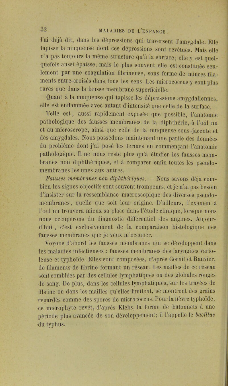 l'ai déjà dit, dans les dépressions qiii traversent l'amygdale. Elle tapisse la muqueuse dont ces dépressions sont revêtues. Mais elle n'a pas toujours la même structure qu'à la surface; elle y est quel- quefois aussi épaisse, mais le plus souvent elle est constituée seu- lement par une coagulation fibrineuse, sous forme de minces fila- ments entre-croisés dans, tous les sens. Les micrococcus y sont plus rares que dans la fausse membrane superficielle. Quant à la muqueuse qui tapisse les dépressions amygdaliennes, elle est enflammée avec autant d'intensité que celle de la surface. Telle est, aussi rapidement exposée que possible, l'anatomie pathologique des fausses membranes de la diphthérie, à l'œil nu et au microscrope, ainsi que celle de la muqueuse sous-jacente et des amygdales. Nous possédons maintenant une partie des données du problème dont j'ai posé les termes en commençant l'anatomie pathologique. Il ne nous reste plus qu'à étudier les fausses mem- branes non diphthériques, et à comparer enfin toutes les pseudo- membranes les unes aux autres. Fausses membranes non diphthériques. — Nous savons déjà com- bien les signes objectifs sont souvent trompeurs, et je n'ai pas besoin d'insister sur la ressemblance macroscopique des diverses pseudo- membranes, quelle que soit leur origine. D'ailleurs, L'examen à l'œil nu trouvera mieux sa place dans l'étude clinique, lorsque nous nous occuperons du diagnostic différentiel des angines. Aujour- d'hui , c'est exclusivement de la comparaison histologique des fausses membranes que je veux m'occuper. Voyons d'abord les fausses membranes qui se développent dans les maladies infectieuses : fausses membranes des laryngites vario- leuse et typhoïde. Elles sont composées, d'après Cornil et Ranvier, de filaments de fibrine formant un réseau. Les mailles de ce réseau sont comblées par des cellules lymphatiques ou des globules rouges de sang. De plus, dans les cellules lymphatiques, sur les travées de fibrine ou dans les mailles qu'elles limitent, se montrent des grains regardés comme des spores de micrococcus. Pour la lièvre typhoïde, ce microphyte revêt, d'après Klebs, la forme de bâtonnets à une période plus avancée de son développement; il l'appelle le bacillus du typhus.