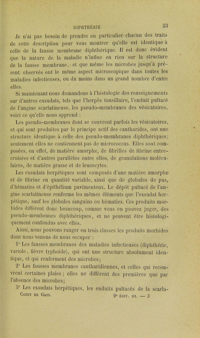 Je n'ai pas besoin de prendre en particulier chacun des traits de cette description pour vous montrer qu'elle est identique à celle de la fausse membrane diphthérique. Il est donc évident que la nature de la maladie n'intlue en rien sur la structure de la fausse membrane ,• et que même les microbes jusqu'à pré- sent observés ont le même aspect microscopique dans toutes les maladies infectieuses, ou du moins dans un grand nombre d'entre elles. Si maintenant nous demandons à l'histologie des renseignements sur d'autres exsudats, tels que l'herpès tonsillaire, l'enduit pultacé de l'angine scarlatineuse, les pseudo-membranes des vésicatoires, voici ce qu'elle nous apprend : Les pseudo-membranes dont se couvrent parfois les vésicatoires, et qui sont produites par le principe actif des cantharides, ont une structure identique à celle des pseudo-membranes diphthériques; seulement elles ne contiennent pas de micrococcus. Elles sont com- posées, en effet, de matière amorphe, de fibrilles de fibrine entre- croisées et d'autres parallèles entre elles, de granulations molécu- laires, de matière grasse et de leucocytes. Les exsudats herpétiques sont composés d'une matière amorphe et de fibrine en quantité variable, ainsi que de globules de pus, d'hématies et d'épithélium pavimenteux. Le dépôt pultacé de l'an- gine scarlatineuse renferme les mêmes éléments que l'exsudal her- pétique, sauf les globules sanguins ou hématies. Ces produits mor- bides diffèrent donc beaucoup, comme vous en pouvez juger, des pseudo-membranes diphthériques, et ne peuvent être hislologi- quement confondus avec elles. Ainsi, nous pouvons ranger en trois classes les produits morbides dont nous venons de nous occuper : 1° Les fausses membranes des maladies infectieuses (diphthérie, variole, fièvre typhoïde), qui ont une structure absolument iden- tique, et qui renferment des microbes; 2° Les fausses membranes cantharidiennes, et celles qui recou- vrent certaines plaies ; elles ne diffèrent des premières que par l'absence des microbes; 3° Les exsudats herpétiques, les enduits pullacés de la scarla- Cadet de Gass. 2c édit. m. 3