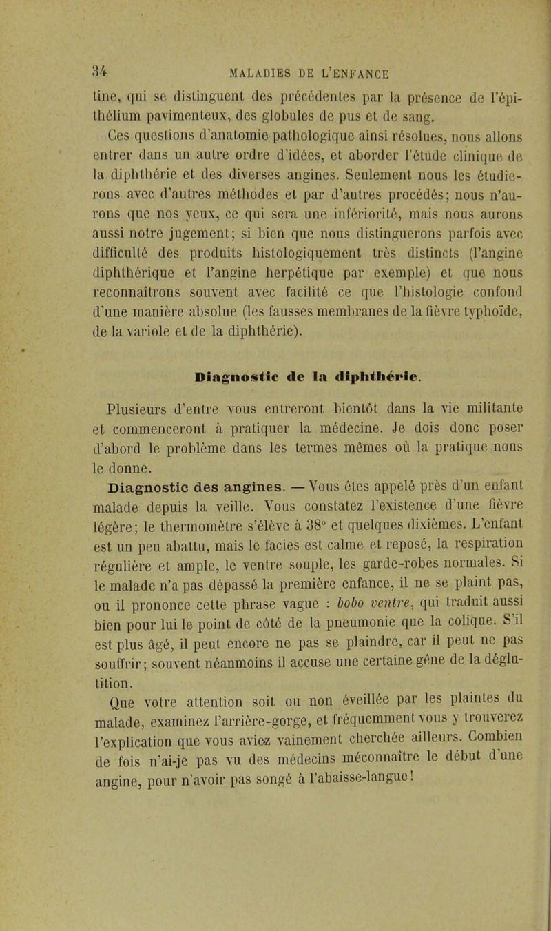 line, qui se distinguent des précédentes par la présence de l'épi- thélium pavimenteux, des globules de pus et de sang. Ces questions d'anatomie pathologique ainsi résolues, nous allons entrer dans un autre ordre d'idées, et aborder l'étude clinique de la diphthérie et des diverses angines. Seulement nous les étudie- rons avec d'autres méthodes et par d'autres procédés ; nous n'au- rons que nos yeux, ce qui sera une infériorité, mais nous aurons aussi notre jugement; si bien que nous distinguerons parfois avec difficulté des produits histologiquement très distincts (l'angine diphthérique et l'angine herpétique par exemple) et que nous reconnaîtrons souvent avec facilité ce que l'histologie confond d'une manière absolue (les fausses membranes de la fièvre typhoïde, de la variole et de la diphthérie). Diagnostic de la diphthérie. Plusieurs d'entre vous entreront bientôt dans la vie militante et commenceront à pratiquer la médecine. Je dois donc poser d'abord le problème dans les termes mômes où la pratique nous le donne. Diagnostic des angines. — Vous êtes appelé près d'un enfant malade depuis la veille. Vous constatez l'existence d'une fièvre légère; le thermomètre s'élève à 38° et quelques dixièmes. L'enfant est un peu abattu, mais le faciès est calme et reposé, la respiration régulière et ample, le ventre souple, les garde-robes normales. Si le malade n'a pas dépassé la première enfance, il ne se plaint pas, ou il prononce cette phrase vague : bobo ventre, qui traduit aussi bien pour lui le point de côté de la pneumonie que la colique. S'il est plus âgé, il peut encore ne pas se plaindre, car il peut ne pas souffrir ; souvent néanmoins il accuse une certaine gône de la déglu- tition. Que votre attention soit ou non éveillée par les plaintes du malade, examinez l'arrière-gorge, et fréquemment vous y trouverez l'explication que vous aviez vainement cherchée ailleurs. Combien de fois n'ai-je pas vu des médecins méconnaître le début d'une angine, pour n'avoir pas songé à l'abaisse-languc !