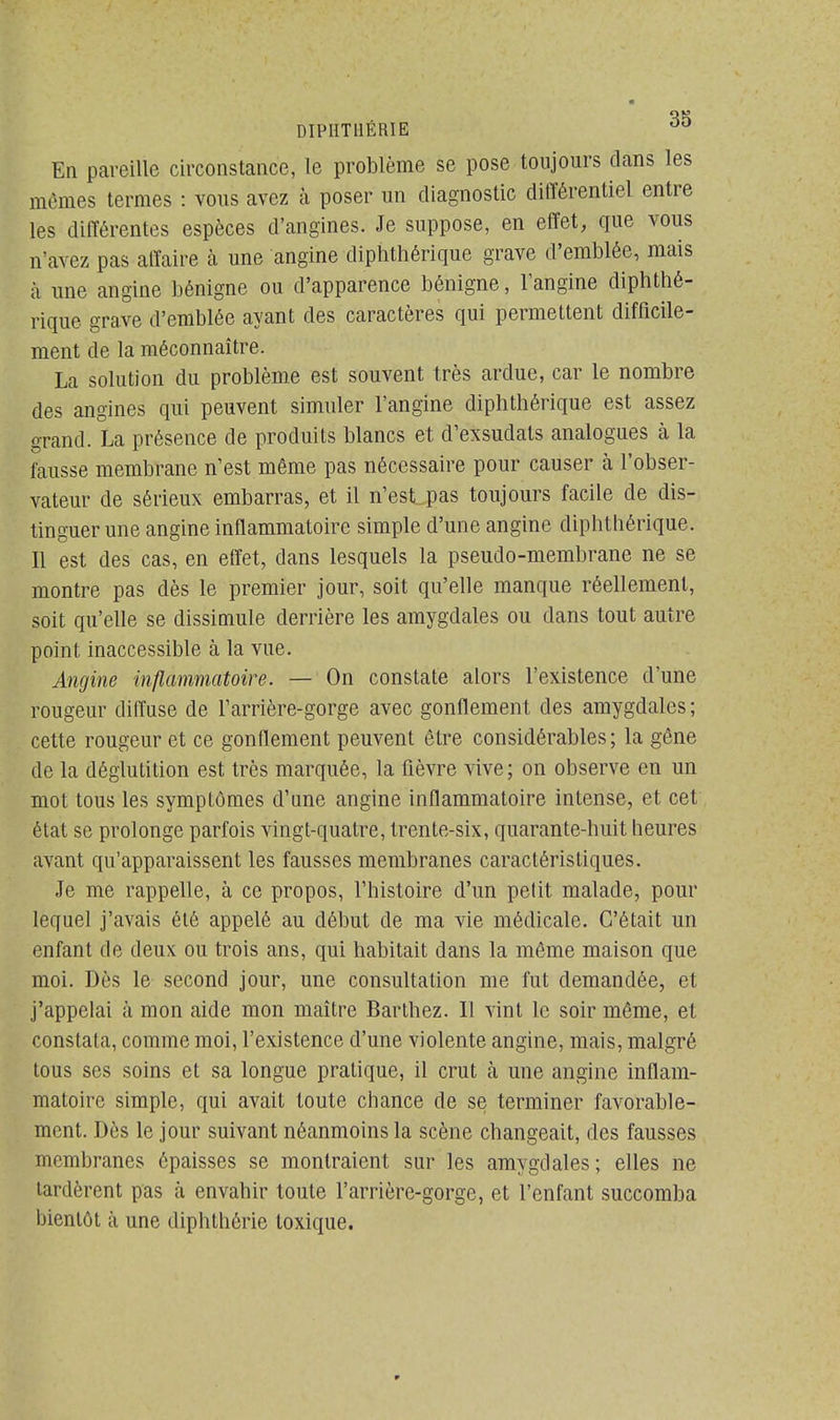 En pareille circonstance, le problème se pose toujours dans les mômes termes : vous avez à poser un diagnostic différentiel entre les différentes espèces d'angines. Je suppose, en effet, que vous n'avez pas affaire à une angine diphthérique grave d'emblée, mais à une angine bénigne ou d'apparence bénigne, l'angine diphthé- rique grave d'emblée ayant des caractères qui permettent difficile- ment de la méconnaître. La solution du problème est souvent très ardue, car le nombre des angines qui peuvent simuler l'angine diphthérique est assez grand. La présence de produits blancs et d'exsudals analogues à la fausse membrane n'est même pas nécessaire pour causer à l'obser- vateur de sérieux embarras, et il n'est pas toujours facile de dis- tinguer une angine inflammatoire simple d'une angine diphthérique. Il est des cas, en effet, dans lesquels la pseudo-membrane ne se montre pas dès le premier jour, soit qu'elle manque réellement, soit qu'elle se dissimule derrière les amygdales ou dans tout autre point inaccessible à la vue. Angine inflammatoire. — On constate alors l'existence d'une rougeur diffuse de l'arrière-gorge avec gonflement des amygdales ; cette rougeur et ce gonflement peuvent être considérables; la gêne de la déglutition est très marquée, la fièvre vive; on observe en un mot tous les symptômes d'une angine inflammatoire intense, et cet état se prolonge parfois vingt-quatre, trente-six, quarante-huit heures avant qu'apparaissent les fausses membranes caractéristiques. Je me rappelle, à ce propos, l'histoire d'un petit malade, pour lequel j'avais été appelé au début de ma vie médicale. C'était un enfant de deux ou trois ans, qui habitait dans la même maison que moi. Dès le second jour, une consultation me fut demandée, et j'appelai à mon aide mon maître Barthez. Il vint le soir même, et constata, comme moi, l'existence d'une violente angine, mais, malgré tous ses soins et sa longue pratique, il crut à une angine inflam- matoire simple, qui avait toute chance de se terminer favorable- ment. Dès le jour suivant néanmoins la scène changeait, des fausses membranes épaisses se montraient sur les amygdales; elles ne tardèrent pas à envahir toute l'arrière-gorge, et l'enfant succomba bientôt à une diphthérie toxique.